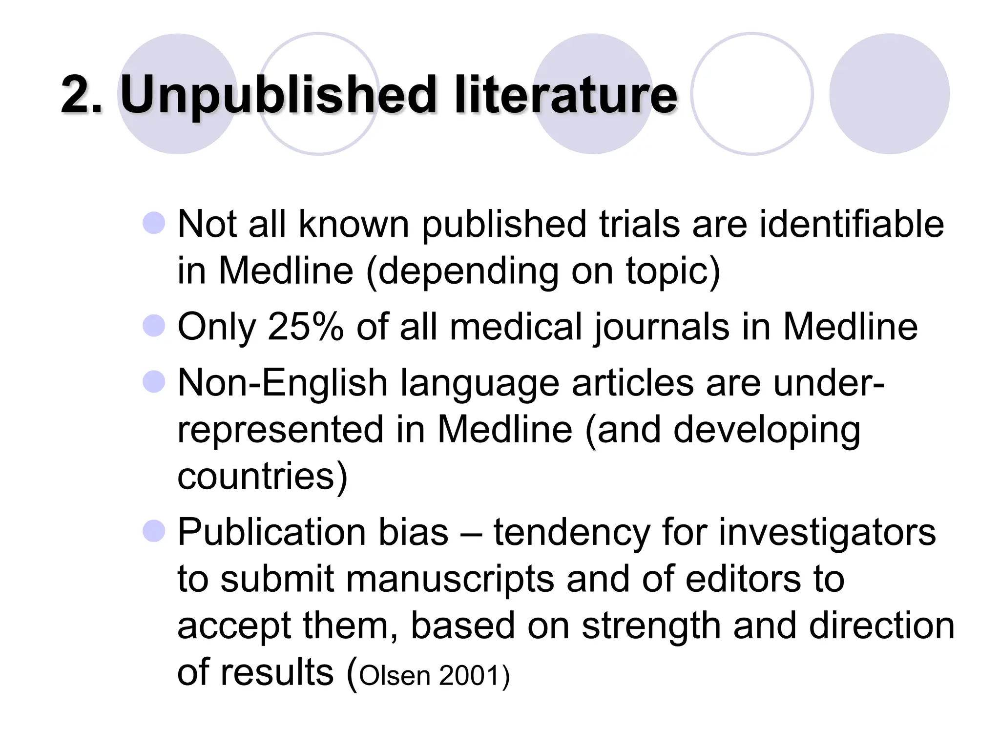 2. Unpublished literature
 Not all known published trials are identifiable
in Medline (depending on topic)
 Only 25% of all medical journals in Medline
 Non-English language articles are under-
represented in Medline (and developing
countries)
 Publication bias – tendency for investigators
to submit manuscripts and of editors to
accept them, based on strength and direction
of results (Olsen 2001)
 
