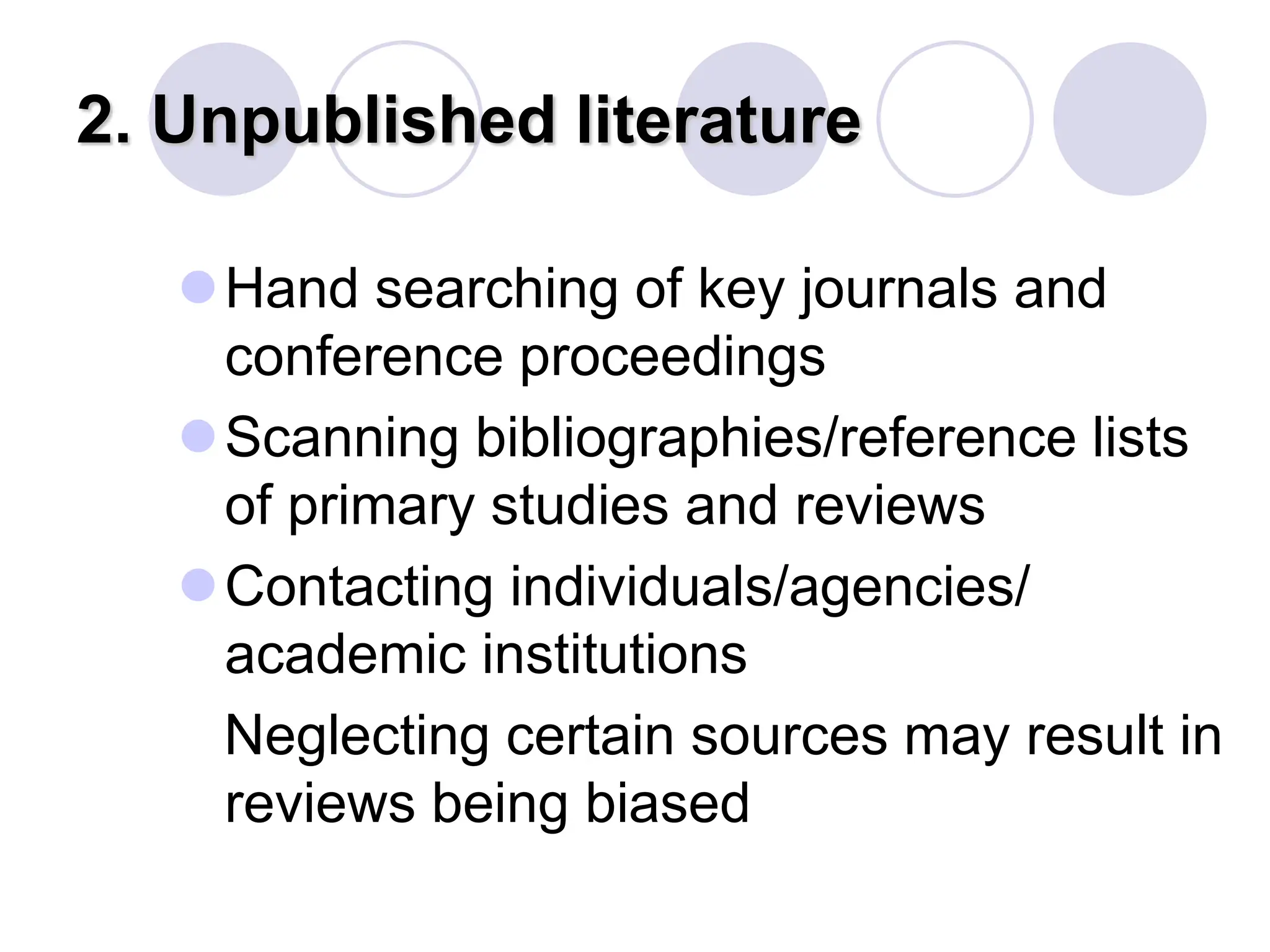 2. Unpublished literature
Hand searching of key journals and
conference proceedings
Scanning bibliographies/reference lists
of primary studies and reviews
Contacting individuals/agencies/
academic institutions
Neglecting certain sources may result in
reviews being biased
 
