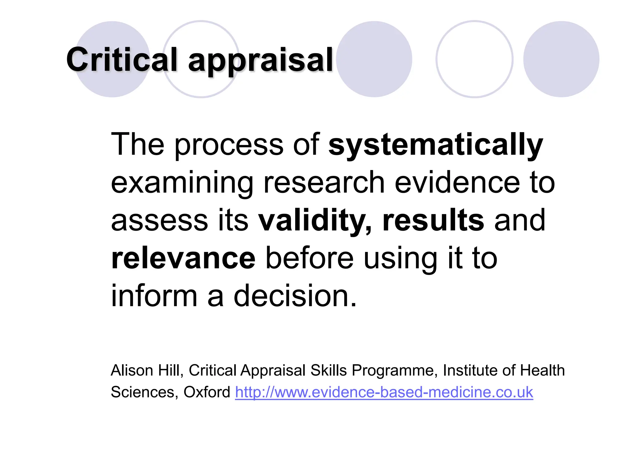 Critical appraisal
The process of systematically
examining research evidence to
assess its validity, results and
relevance before using it to
inform a decision.
Alison Hill, Critical Appraisal Skills Programme, Institute of Health
Sciences, Oxford http://www.evidence-based-medicine.co.uk
 