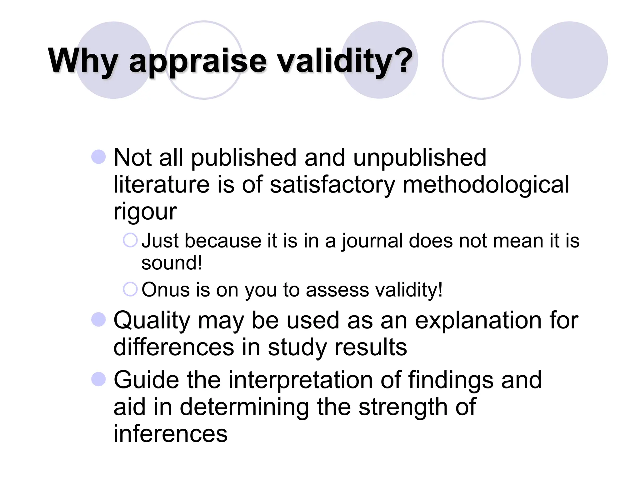 Why appraise validity?
 Not all published and unpublished
literature is of satisfactory methodological
rigour
Just because it is in a journal does not mean it is
sound!
Onus is on you to assess validity!
 Quality may be used as an explanation for
differences in study results
 Guide the interpretation of findings and
aid in determining the strength of
inferences
 