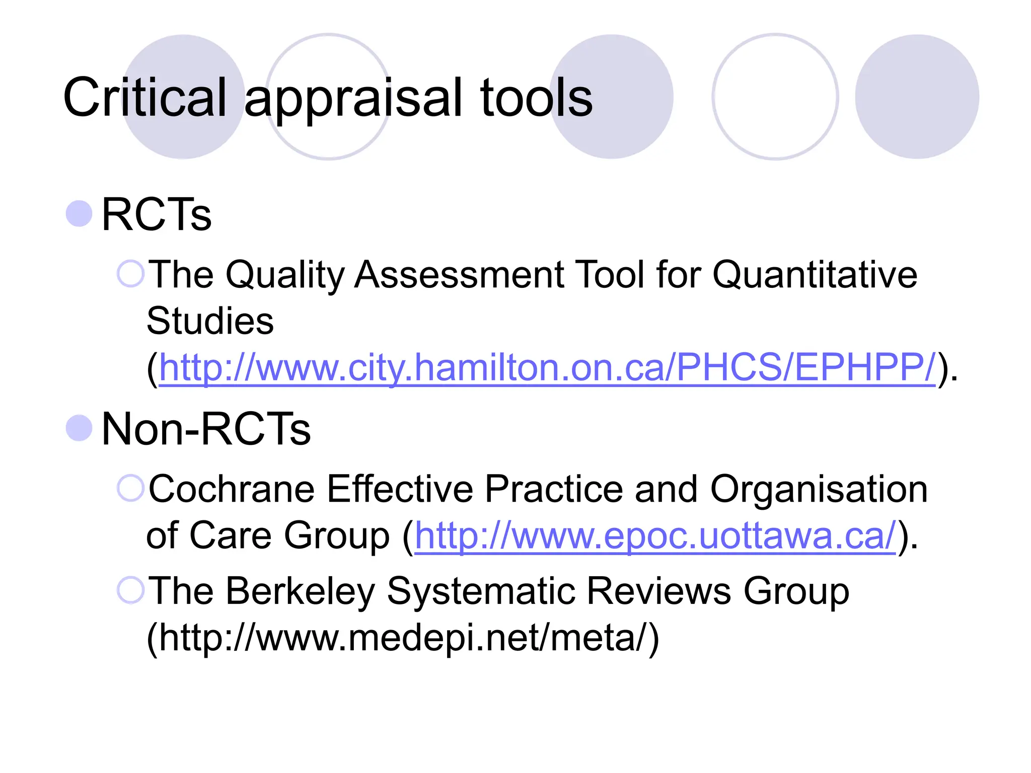 Critical appraisal tools
RCTs
The Quality Assessment Tool for Quantitative
Studies
(http://www.city.hamilton.on.ca/PHCS/EPHPP/).
Non-RCTs
Cochrane Effective Practice and Organisation
of Care Group (http://www.epoc.uottawa.ca/).
The Berkeley Systematic Reviews Group
(http://www.medepi.net/meta/)
 