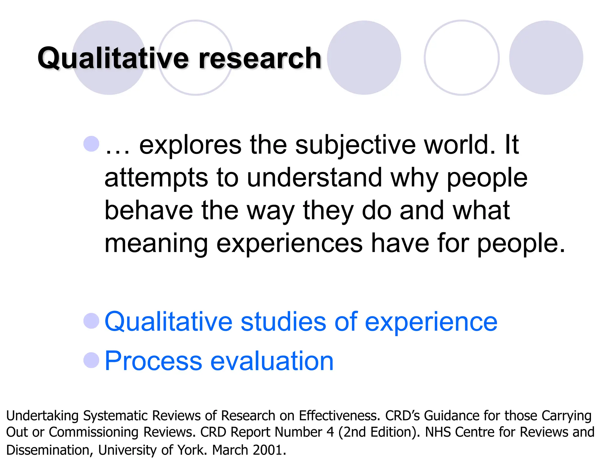 Qualitative research
… explores the subjective world. It
attempts to understand why people
behave the way they do and what
meaning experiences have for people.
Qualitative studies of experience
Process evaluation
Undertaking Systematic Reviews of Research on Effectiveness. CRD’s Guidance for those Carrying
Out or Commissioning Reviews. CRD Report Number 4 (2nd Edition). NHS Centre for Reviews and
Dissemination, University of York. March 2001.
 