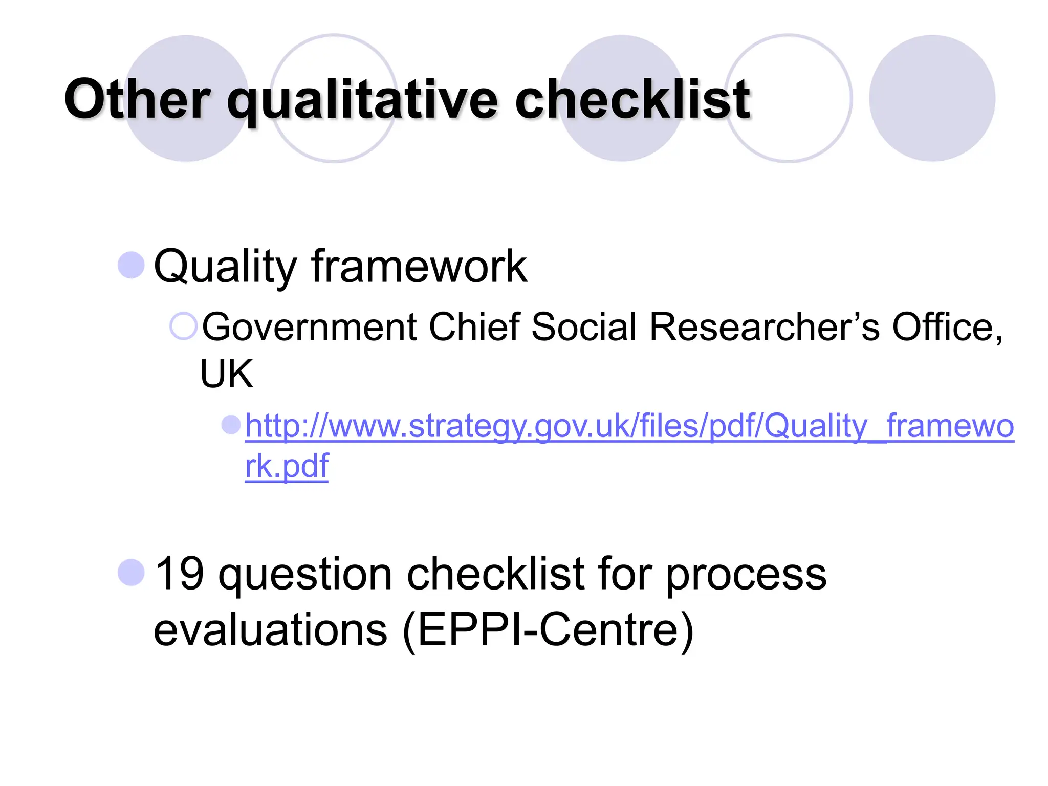 Other qualitative checklist
Quality framework
Government Chief Social Researcher’s Office,
UK
http://www.strategy.gov.uk/files/pdf/Quality_framewo
rk.pdf
19 question checklist for process
evaluations (EPPI-Centre)
 