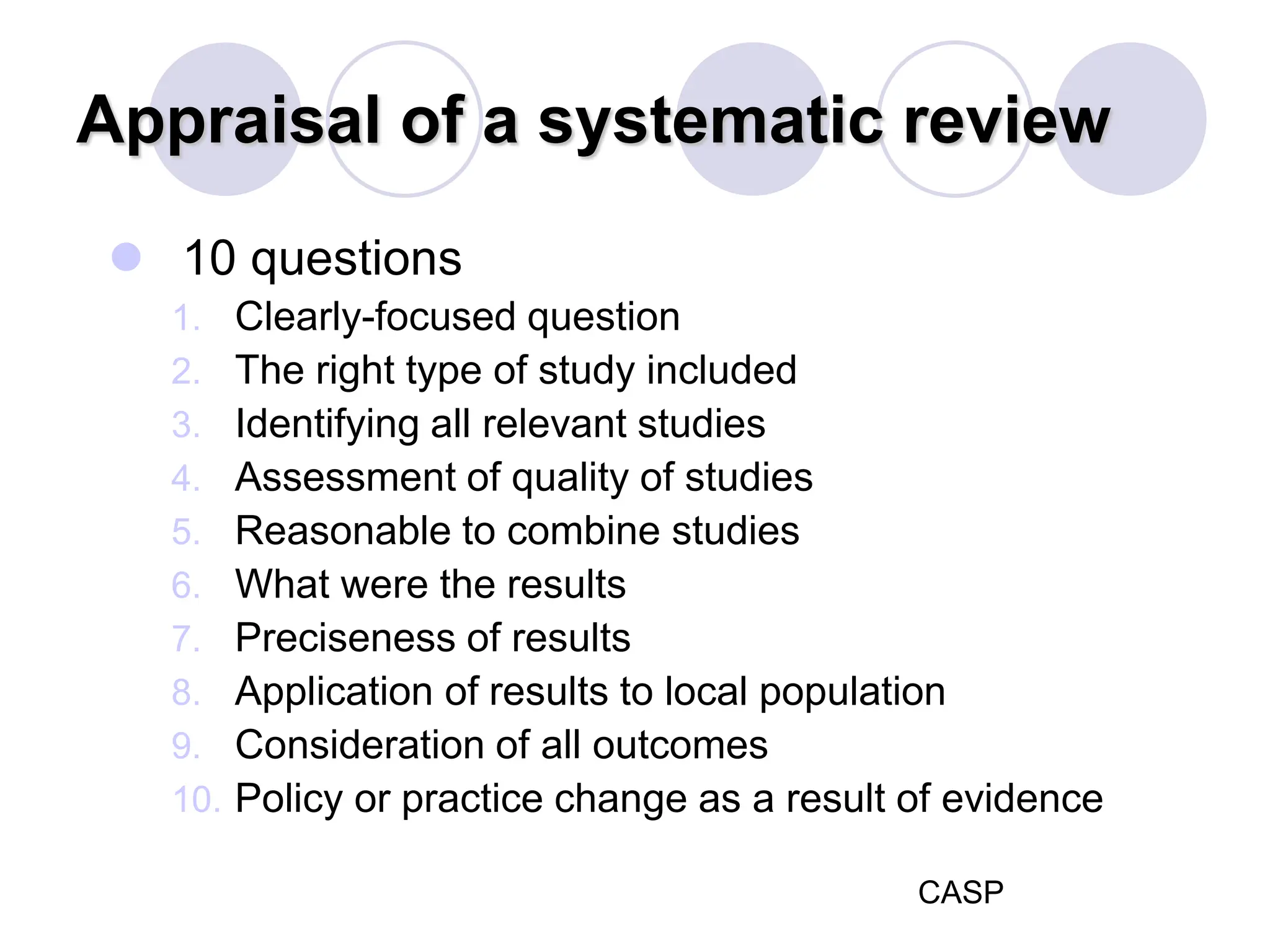 Appraisal of a systematic review
 10 questions
1. Clearly-focused question
2. The right type of study included
3. Identifying all relevant studies
4. Assessment of quality of studies
5. Reasonable to combine studies
6. What were the results
7. Preciseness of results
8. Application of results to local population
9. Consideration of all outcomes
10. Policy or practice change as a result of evidence
CASP
 