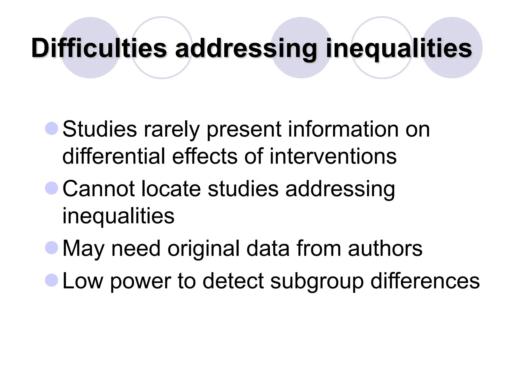 Difficulties addressing inequalities
Studies rarely present information on
differential effects of interventions
Cannot locate studies addressing
inequalities
May need original data from authors
Low power to detect subgroup differences
 