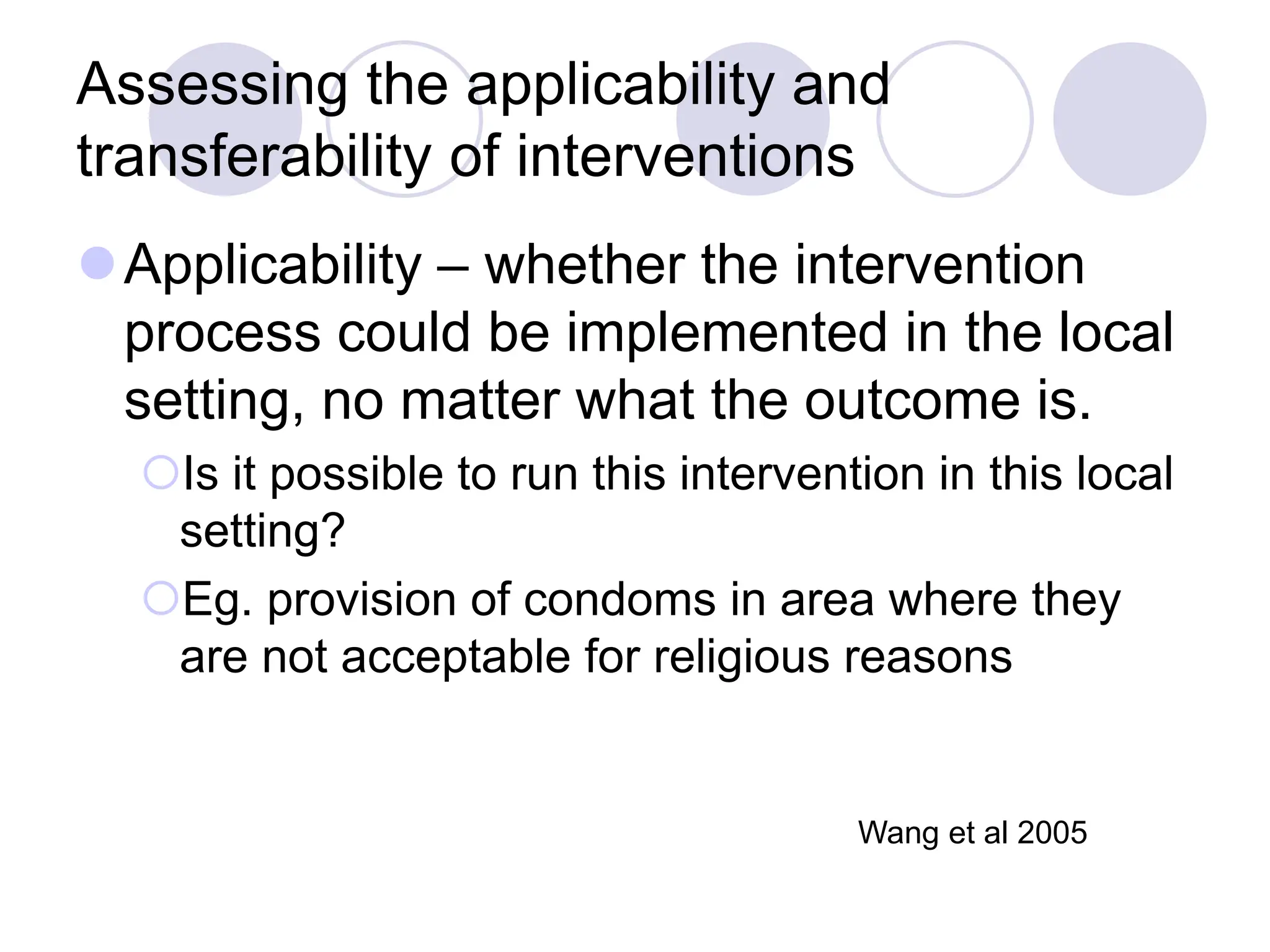 Assessing the applicability and
transferability of interventions
Applicability – whether the intervention
process could be implemented in the local
setting, no matter what the outcome is.
Is it possible to run this intervention in this local
setting?
Eg. provision of condoms in area where they
are not acceptable for religious reasons
Wang et al 2005
 