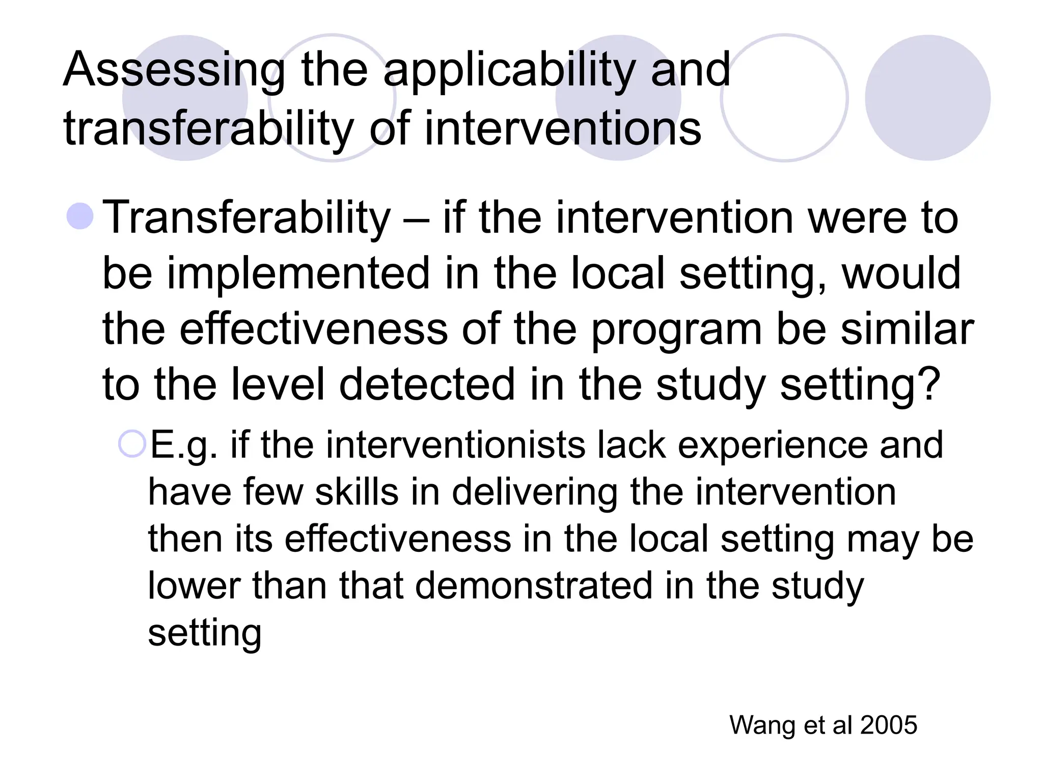 Assessing the applicability and
transferability of interventions
Transferability – if the intervention were to
be implemented in the local setting, would
the effectiveness of the program be similar
to the level detected in the study setting?
E.g. if the interventionists lack experience and
have few skills in delivering the intervention
then its effectiveness in the local setting may be
lower than that demonstrated in the study
setting
Wang et al 2005
 
