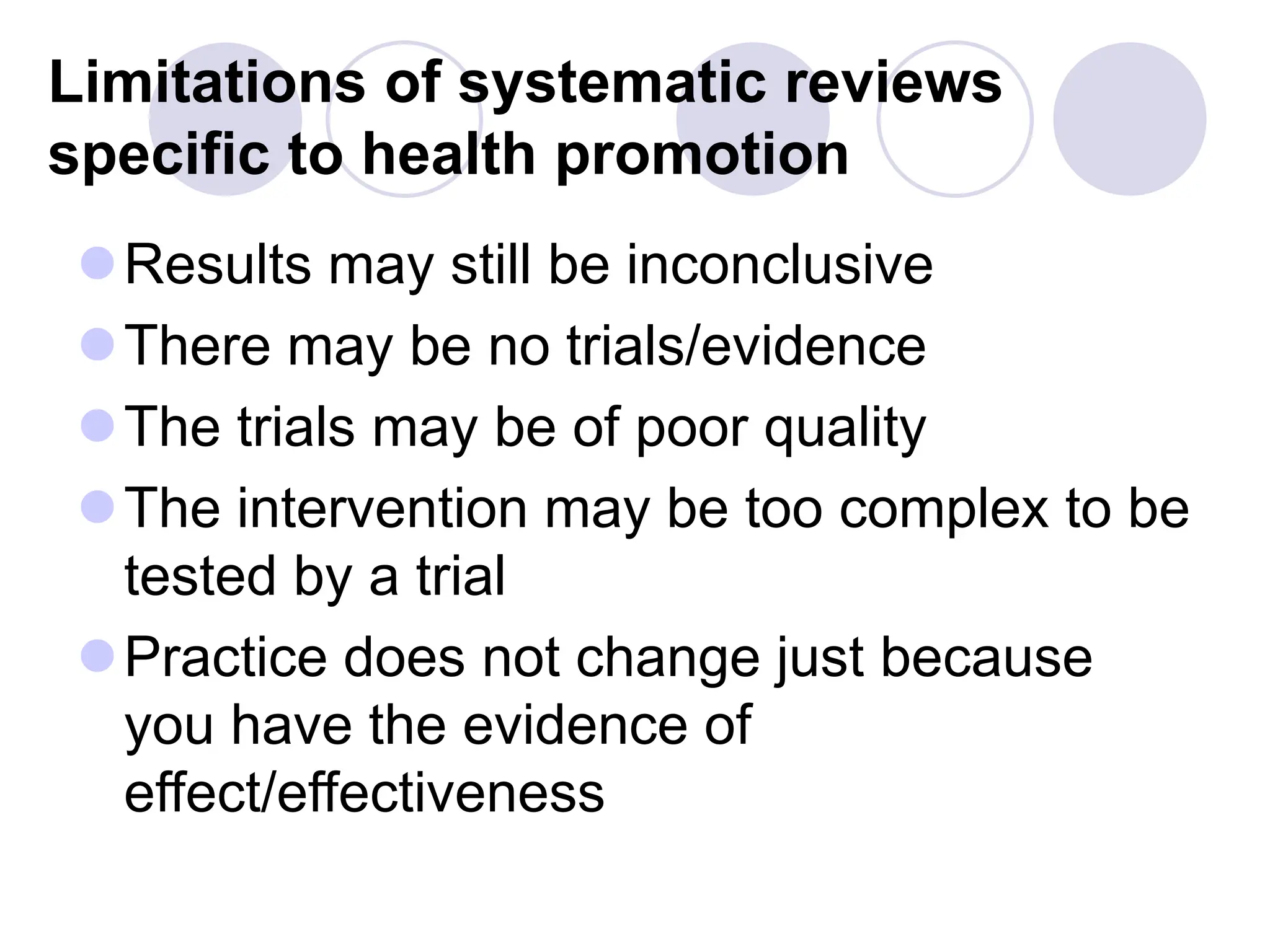 Limitations of systematic reviews
specific to health promotion
Results may still be inconclusive
There may be no trials/evidence
The trials may be of poor quality
The intervention may be too complex to be
tested by a trial
Practice does not change just because
you have the evidence of
effect/effectiveness
 