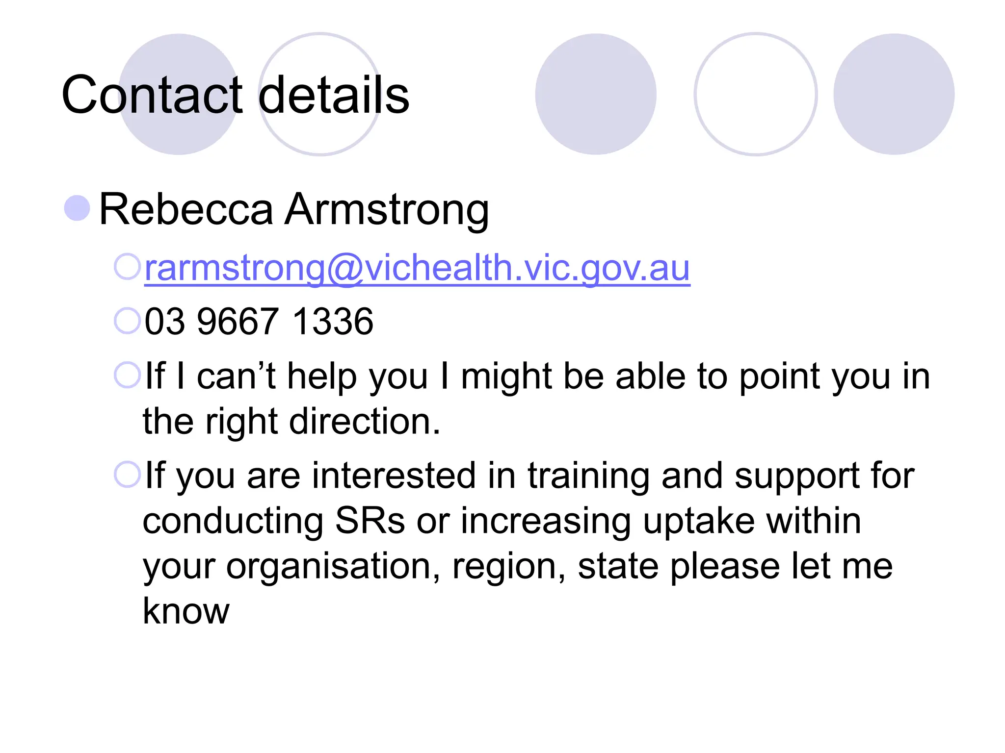Contact details
Rebecca Armstrong
rarmstrong@vichealth.vic.gov.au
03 9667 1336
If I can’t help you I might be able to point you in
the right direction.
If you are interested in training and support for
conducting SRs or increasing uptake within
your organisation, region, state please let me
know
 