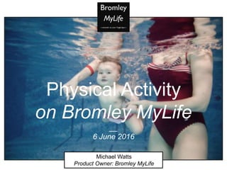 Physical Activity
on Bromley MyLife
__
6 June 2016
Michael Watts
Product Owner: Bromley MyLife
 