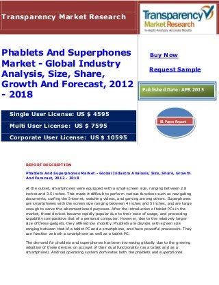 REPORT DESCRIPTION
Phablets And Superphones Market - Global Industry Analysis, Size, Share, Growth
And Forecast, 2012 - 2018
At the outset, smartphones were equipped with a small screen size, ranging between 2.8
inches and 3.5 inches. This made it difficult to perform various functions such as navigating
documents, surfing the Internet, watching videos, and gaming among others. Superphones
are smartphones with the screen size ranging between 4 inches and 5 inches, and are large
enough to serve the aforementioned purposes. After the introduction of tablet PCs in the
market, these devices became rapidly popular due to their ease of usage, and processing
capability comparative that of a personal computer. However, due to the relatively larger
size of these gadgets, they offered low mobility. Phablets are devices with screen size
ranging between that of a tablet PC and a smartphone, and have powerful processors. They
can function as both a smartphone as well as a tablet PC.
The demand for phablets and superphones has been increasing globally due to the growing
adoption of these devices on account of their dual functionality (as a tablet and as a
smartphone). Android operating system dominates both the phablets and superphones
Transparency Market Research
Phablets And Superphones
Market - Global Industry
Analysis, Size, Share,
Growth And Forecast, 2012
- 2018
Single User License: US $ 4595
Multi User License: US $ 7595
Corporate User License: US $ 10595
Buy Now
Request Sample
Published Date: APR 2013
81 Pages Report
 