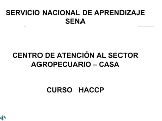 SERVICIO NACIONAL DE APRENDIZAJE
              SENA



 CENTRO DE ATENCIÓN AL SECTOR
     AGROPECUARIO – CASA


         CURSO HACCP
 