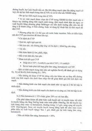 duong huyet, ha Calci huyet neu co. Do HA d9ng mach xarn l~n (dong mach c6
tay), do ap hrc tinh mach trung tam (CVP) va xu tri nhu s6c SXHD nang.
- Do ap luc tinh mach trung tam (CVP)
* Vi tri: tinh mach diroc chon do CVP trong SXHD la tinh mach nen 0
khuyu tay (khong dung tinh mach canh trong, tinh mach diroi don do nguy co
xuat hUYSt)b~ng phuong phap Seldinger cai tiSn dtroi huang d&n sieu am dS
tang ti l~ thanh cong, it bien chung, hoac su dung ky thuat boc 19 tInh mach dS
dat CVP.
* Phuong phap do: Co thS qua cot mroc hoac monitor. NSu co diSu kien,
nen do CVP qua monitor dS theo lien tuc,
* Chi dinh do CVP
+ Qua tai, nghi ngo qua tai.
+ S6c keo dai, s6c khong dap ung voi bu dich ~ 60mllkg can nang.
+ Tai soc.
+ S6c kern benh Iy tim, phoi, than,
+ S6c 0 tre nhli nhi, beo phi.
* Phan tich kSt qua CVP
• Th~p khi CVP :s ScmH20, cao khi CVP ~ IS cmH20
• Xu tri luon phai kSt hQ'pgifra lam sang, hematocrit va CVP.
- Khi co tInh m~ch trung tam nen xet nghi~m SCV02dS danh gia su dlng
O2. Tri s6 SCV02binh thuang la ~ 70%.
- NSu khong do duQ'c CVP thi dung sieu am khao sat SlJ thay d6i duang
kinh cua tInh m~ch chu du6i theo nhip tho dS giup danh gia thS tich dich n9i
m~ch.
+ NSu duang kinh cua tInh m~ch chu du6i nh6 va x~p ca 2 thi ho h~p la
thiSu dich.
+ NSu duang kinh cua tinh m~ch chu du6i to va ding ca 2 thi ho h~p la du
dich.
b.2) NSu hematocrit :S 3S% ho~c gi[un 20% so v6i ban d~u.
C~n phai tham kham dS phat hi~n xu~t huySt n9i va truySn mau, t6t nh~t
la truySn h6ng c~u l~ng Smllkg ho~c mau toan ph~n 10mllkg, t6c d9 truySn t~y
tinh tr~ng chay mau va hematocrit, thuang trong 1-2 gia, song song do truyen
CPT 10mllkg/gia. Xem xet truySn huySt tuang dong l~nh dS c~m mau (xem
ph~n diSu tri xu~t huYSt n~ng). Sau 1 gia, danh gia l~i tinh tr~ng lam sang,
hematocrit.
- NSu cai thi~n lam sang, hematocrit> 3S%.
9
 