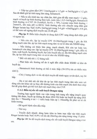 + TiSp t1Cgiarn d~n CPT 7,Smllkg/gia x 1-2 gio ~ Sml/kg/gio x 1-2 gio.
Sau do danh gia 19-itinh trang lam sang, hematocrit.
+ NSu ra s6c (tinh tao, tay chan ~m, thai gian d6 d~y mao mach < 2 giay,
mach va huyet ap binh thuong theo tu6i, mroc tieu 2: 0,S-1mllkg/gia, Hematocrit
binh thuong va CVP 10-1ScmH20, SCV022: 70%, Lactate rnau binh thirong <
2mmollL, khi rnau pH va HC03 - binh thuorig neu co): chuyen sang dien giai
Ringer lactate hay NaCl 0,9% Smllkg/gia trong 3-4 gio ~3mllkg!gia x 4-6 gio,
co thS xem xet ngung dich truyen sau 24-48 gio.
Phu luc 9: DiSu kien chuyen tir dung dich CPT sang dung dich dien giai
va ngtroc 19-i.
+ NSu con soc, lap 19-itruyen CPT 10-20mllkg/gia trong 1 gio, do HA
dong mach xam Ian, ap lire tinh mach trung tam va xu tri nhu s6c SXHD nang.
- NSu khong cai thien lam sang, mach nhanh, HA con tut hoac ket,
hematocrit con tang cao: l~p 19-itruyen CPT 10-20mllkg/gia trong 1 gio, dieu tri
toan, xuat huyet, ha duong huyet, ha Calci huyet neu co. Do HA d<)ngm9-chxam
l~n, ap IlJc tInh m9-chtrung tam va xu tri nhu s6c SXHD n~ng.
* D6i vai nhu nhi :s 12 thang tU6i
- PhM hi~n s6c thuang trS do it nghT dSn ch~n doan SXHD va kho do
huYStap.
- Hematocrit binh thuang co thS 0 muc th~p (30-3S%) do co thiSu mau
sinh I;'.
- Chu y lugng dich va t6c d<)dich truySn dS tranh nguy ca du dich, suy h6
h~p.
- Do 0 tre nhli nhi dt kho do ap IlJc tInh m9-ch trung tam nen xem xet
dung sieu am khao sat SlJthay d6i duang kinh cua tInh m9-chchu duai theo nhip
tho dS giup danh gia thS tich dich n<)im9-chthay cho CVP.
C.1.2. Di~u tr! sBc sBt xufit huy~t Dengue n~ng
Truang hgp nguai b~nh vao vi~n trong tinh tr9-ng s6c n~ng (m9-ch quay
kh6ng b~t dugc, huySt ap kh6ng do dugc (HA=O» ho~c t1thuySt ap n~ng (HA
tam thu < 70mmHg 0 tre > 1 tu6i) ho~c hi~u ap :s 10mmHg thi phai xu tri r~t
kh~n truang.
- DS nguai b~nh n~m d~u th~p.
- Tho oxy.
- TruySn dich nhanh: dung bam tiem to bam trlJC tiSp vao tInh m9-ch
Ringer lactate ho~c NaCl 0,9% vai t6c d<)20mllkg can n~ng trong vong IS phut.
Ph(l/(lc 10: Sa d6 truySn dich trong s6c s6t xu~t huySt Dengue n~ng 0 tre
em.
10
 