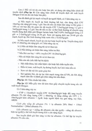 Luu y: D6i voi tre du can hoac ben phi, sir dung can nang hieu chinh dS
truyen dich (Ph!, /!,c 8: Can nang hieu chinh dS truyen dich s6t xuat huyet
Dengue a tre em du canhoac ben phi).
Sau do danh gia lai mach va huyet ap nguoi benh, co 3 kha nang xay ra
a) NSu mach ro, huyet ap binh thuong hSt ket, cho dung dich CPT
10mllkg can nang/gi« trong 1 gio, Sau do neu cai thien lam sang va Hct giarn ~
10% so voi ban dau thi giam t6c d(>truyen CPT 7,Smllkg/gia trong 1-2 gia~
Srnl/kg/gio trong 1-2 gio. Sau do neu ra s6c va Hct binh thuong se chuyen sang
truyen dung dich dien giai Ringer lactate hoac NaCl 0,9% Smllkg/gia trong 2-4
gio ---j> 2-3mllkg/gia trong 24-36 gio. Xem xet ngung dich sau 24-48 gio nSu
mach, huyet ap, Hct binh thuong hoac mroc tiSu 2: O,Smllkg/gia.
b) NSu mach nhanh, huyet ap con ket hoac huyet ap hc;t:TruySn dung dich
CPT lS-20mllkg can n~ng/gia, co 2 kha nang xay ra.
b.l) NSu cai thi~n lam sang thi xu trl theo (a).
b.2) NSu khong cai thi~n lam sang, kiSm tra Hct.
* NSu Hct cao hay> 40%: truySn CPT 10-20mllkg/gia.
- NSu cai thi~n lam sang thi xu tri thea (a).
- NSu con s6c (s6c th~t bc;tibu dich)
o H(>ichan khoa, h(>ichan b~nh vi~n ho~c h(>ichan tUYSntren.
o DiSu trj toan, xu~t huySt, hc;tduang huySt, hc;tCalci mau nSu co.
o Xem xet d~t n(>ikhi quan giup tha.
o Xet'nghi~m Hct, do ap hJc tInh mc;tchtrung tam (CVP), do HA d(>ng
mc;tchxam l~n va danh gia chuc nang tim nSu duQ'c.
Ph!,/!,c 11: Tieu chuan h(>ichan.
Ph!,/!,c 12: M~u gi~y tom t~t kern thea gi~y chuySn tuySn trong s6c s6t
xu~t huySt Dengue.
Co 3 kha nang xay ra:
+ CVP ~ lScmH20: truySn CPT 10-20mllkg/gia ho~c d6i sang truySn
albumin S% khi t6ng lUQ'ng CPT 2: 60mllkg va dang ch6ng s6c CPT 2: S-
10mllkg/gia kern albumin < 2g/dL ho~c nguai b~nh suy gan n~ng, suy th?n,
ARDS.
each pha n6ng a(j albumin 5%: 1 19 albumin 20% SOml + lS0ml
Normalsaline = 200ml albumin S%.
LiJu albumin (g) = [n6ng d(>albumin c§n dc;tt(g/dl) - n6ng d(>albumin
hi~n tc;ti(g/dl)] x thS tich huySt tuong (0,8 x can n~ng (kg)).
Sau truySn danh gia lam sang va thu lc;tialbumin. Co thS l?p lc;titruySn
albumin S% nSu c§n.
11
 