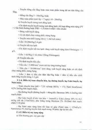 - Truyen hong c~u lang hoac mau toan phan trong do uu tien h6ng c~u
l~ng.
+ H6ng c~u lang 5 - 1Omllkg, hoac
+ Mau toan phan (rnoi l~y < 7 ngay) 10 - 20mllkg.
b) Truyen huyet tuong nroi dong lanh
- Chi dinh truyen huyet tuong nroi dong lanh: r6i loan dong mau nang (PT
> 2 l~n binh thuong hoac INR > 1,5) kern it nhat 1 tieu chuan:
+ Dang xu~t huyet nang.
+ Co chi dinh choc mang phoi, mang bung,
+ Truyen mau khoi lUQ11gIon (2: ~ thS tich rnau).
- LiSu: 10-20mllkg/2-4 gio.
c) Truyen k~t tua lanh
- Chi dinh truyen k~t tua lanh: dang xuat huyet nang kern Fibrinogen < 1
giL.
- LiSu: 1 tui/okg (1 tui chua 150mg Fibrinogen).
d) Truyen tieu c~u
- Chi dinh truyen tieu cau:
+ TiSu c~u < 5.000/mm3 (xem xet tuy tung tnrong hop).
+ TiSu cau < 50.000/mm3 kern dang xuat huyet nang hoac co chi dinh
choc mang ph6i, mang bl,lng.
- LiSu: 1 don vi tiSu c~u d~m d~c/5kg ho~c 1 dan vi tiSu c~u chiSt
tachll0kg truySn trong 1-2 gia.
C.1.4. f)i~u trj toan chuy~n hoa, h~ dU'iYnghuy~t, h~ Calci huy~t, h~
Natri rnau.
- Toan chuySn hoa (PH < 7,35 va;ho~c HC03- < 17): Natri bicarbonate
4,2% 2mllkg tlnh m?ch ch~m.
- H? duang huySt (duang huYSt < 40mg/dl): Dextrose 30% 1-2mllkg tlnh
m?ch ch~m.
- H? Calci huySt (Calci ion hoa < 1mmol/L): Calci clorua 10% 0,1-0,2
mllkg (t6i da 2-5mllliSu), pha loang trong Dextrose 5% 10-20ml tlnh m?ch
ch~m 5-10 phut.
- H? Natri mau n~ng kern r6i lo?n tri giac (Natri mau < 125mEq/l):
Natriclorua 3% 4rnllkg truySn tInh m?ch trong 30 phut, l~p l?i khi c~n.
C.1.S. f)i~u trj suy t~ng n~ng
a) T6n thuang gan, suy gan c~p
14
 