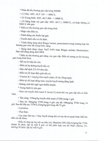 * Phan d9 t6n thuang gan c~p trong SXHD.
+ (1) Nhe: AST, ALT 120 - < 400U/L.
+ (2) Trung binh: AST, ALT 400 - < 1000U/L.
+ (3) N~ng hoac suy gan cap: AST, ALT ~ 1000U/L, co hoac khong co
benh ly nao gan.
* Di~u tri ton thuong gan c~p trung binh
- Nhap vien dieu trio
- Tranh dung cac thuoc hai gan.
- Truyen dich neu co chi dinh,
+ Tranh dung dung dich Ringer lactate, paracetamol trong tnrong hop t6n
thuang gan rmrc d9 trung binh, nang.
+ Dung dich duoc chon: NaCl 0,9% hoac Ringer acetate, Dextrosaline.
Han che dung dung dich RES.
* Di~u tri t6n thuong gan nang, suy gan c~p. Di~u tri nrong tv t6n thuong
gan bung binh kern.
- H6 tro ho hap khi c~n.
- Di~u tri ha duong huyet neu c6.
- Han che dich 2/3-3/4 nhu cau.
- Di~u tri r6i loan dien giai neu c6.
- Vitamin KI Img/kg tinh mach cham, t6i da 20mg/ngay.
- Di~u tri r6i loan dong rnau: truyen huyet nrong dong lanh.
- Khang sinh khi nghi ngo nhiem khu~n.
* Trong b~nh ly nao gan.
- Xem xet truy~n tInh m~ch N Acetyl Cystein khi suy gan c~p n~u c6 di~u
ki~n.
+ T~n cong: lS0mg/kg truy~n tInh m~ch (TTM) trong 1 gia.
+ Duy tri: SOmg/kg TTM trong 4 gia, sau d6 100mg/kg TTM trong 16
gia. Sau d6 ti~p holC TTM 6,2Smg/kg/gia trong 48-72 gia.
- Lactulose.
- Thvt thao.
- LQc mau lien tvc ± thay huy~t tuang khi c6 suy da ca quan ho~c th~t b~i
di~u tri n9i khoa.
- Di~u tri tang ap Ivc n9i SQ(n~u c6): Mannitol 20% li~u O,Sg/kg/l~n TTM
nhanh 30 phut, l~p l~i m6i 8 gio', c6 thS ph6i hgp xen ke Natri chlorua 3%
4mllkg/30 phut, l~p l~i m6i 8 gia.
15
 