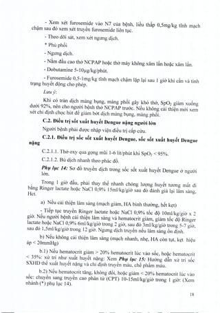 - Xem xet furosemide vao N7 cua benh, liSu th~p 0,5mg/kg tinh mach
cham sau do xem xet truyen furosemide lien h,IC.
- Theo doi sat, xem xet ngung dich.
* Phu phoi
- Ngung dich.
- NAm d~u cao tho NCP AP hoac tho may khong xam l~n hoac xarn l~n.
- Dobutamine 5-1Oug/kg/phut.
- Furosemide 0,5-1 mg/kg tinh mach cham l?p lai sau 1 gio khi c~n va tinh
trang huyet dong cho phep,
Luu y:
Khi co tran dich mang bung, mang phoi gay kho tho, Sp02 giam xuong
duoi 92%, nen cho ngiroi benh tho NCP AP tnroc. NSu khong cai thien moi xem
xet chi dinh choc hut d@giam bat dich mang bung, mang phoi.
C.2. Di~u tr] s6t xu~t huyet Dengue n~ng nguO'i krn
Nguoi benh phai duoc nhap vien dieu tri cap ciru.
C.2.I. Di~u tr] s6c s6t xu~t huy~t Dengue, s6c s6t xu~t huy~t Dengue
n~ng
C.2.!'!. Tho oxy qua gong mfii 1-6lit/phut khi Sp02 < 95%.
C.2.1.2. Btl dich nhanh thea phac d6.
Phfl /flc 14: Sa d6 truySn dich trong s6c s6t xu~t huYSt Dengue 0 nguai
Ian.
Trong 1 gia d~u, phai thay thS nhanh chong IUQ'llghuySt tuang m~t c1i
bAng Ringer lactate ho?c NaCI 0,9% 15mllkg/gia sau do danh gia l~i lam sang,
Hct.
a) NSu cai thi~n lam sang (m~ch giam, HA binh thuang, hSt k~t)
- TiSp tvc truySn Ringer lactate ho?c NaCI 0,9% t6c c1Q10mllkg/gia x 2
gia. NSu nguai b~nh cai thi~n lam sang va hematocrit giam, giam t6c c1QRinger
lactate ho?c NaCI 0,9% 6mllkg/gia trong 2 gia, sau do 3mllkg/gia trong 5-7 gia,
sau do 1,5mllkg/gia trong 12 giO-.Ngung dich truySn nSu lam sang 6n c1inh.
b) NSu khong cai thi~n Himsang (m~ch nhanh, nh~, HA con tvt, k~t hi~u
ap < 20mmHg)
b.l) NSu hematocrit giam > 20% hematocrit luc vao s6c, ho?c hematocrit
< 35%: xu tr1 nhu xu~t huySt n?ng: Xem PhI} /I}C 15: Huang d~n xu trf s6c
SXHD th@xwh huySt n?ng va chi c1inhtruySn mau, chS phftm mau.
b.2) NSu hematocrit tang, khong c16i,ho?c giam < 20% hematocrit hIC vao
s6c: chuy@nsang truySn cao phan tu (CPT) 10-15mllkg/gia trong 1 gio-: (Xem
nhanh (*) phV Ivc 14).
18
 