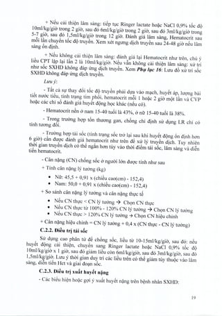+ NSu cai thien lam sang: tiep tuc Ringer lactate hoac NaCl 0,9% t6c dQ
10mllkg/gia trong 2 gio, sau do 6mllkg/gia trong 2 gio, sau do 3mllkg/gia trong
5-7 gio, sau do 1,5mllkg/gia trong 12 gio, Danh gia lam sang, Hematocrit sau
m6i l~n chuyen t6c dQ truyen. Xem xet ngung dich truyen sau 24-48 gio nSu Lim
sang 6n dinh.
+ NSu kh6ng cai thi~n lam sang: danh gia lai Hematocrit nhu tren, chu y
liSu CPT l?p Iai l~n 2 la 10mllkg/gia. NSu v~n kh6ng cai thien lam sang: xu tri
nhu soc SXHD kh6ng dap ung dich truyen, Xem Phu luc 16: LUll db xu tri s6c
SXHD kh6ng dap irng dich truyen.
Luu y:
- T~t ca sir thay d6i t6c dQ truyen phai dua vao mach, huyet ap, hrong bai
tiSt nuoc tieu, tinh trang tim phoi, hematocrit m6i 1 hoac 2 gi« mot I~n va CVP
hoac cac chi s6 danh gia huyet dong h<;>ckhac (nSu co).
- Hematocrit nSn a nam 15-40 tU6i la 43%, a nil 15-40 tu6i la 38%.
- Trong truang hgp t6n thuang gan, ch6ng chi dinh su dlng LR chi co
tinh tuang d6i.
- Truang hgp tai s6c (tinh tr~ng s6c tra l~i sau khi huYStdQng 6n dinh han
6 gia) c~n duQ'c danh gia hematocrit nhu tren dS xu Iy truySn dich. Tuy nhien
thai gian truySn dich co thS ng~n han tuy vao thai diSm tai s6c, lam sang va di~n
tiSn hematocrit.
- Can n?ng (CN) ch6ng s6c anguai 100 duQ'ctinh nhu sau
+ Tinh can n?ng ly tucmg (kg)
• Nil: 45,5 + 0,91 x (chiSu cao(cm) - 152,4)
• Nam: 50,0 + 0,91 x (chiSu cao(cm) - 152,4)
+ So sanh can n?ng Iy tuang va can n?ng thvc tS
• NSu CN thvc < CN Iy tuang ~ Ch<;>nCN thvc
• NSu CN thvc ttl' 100% - 120% CN Iy tuang ~ Ch<;>nCN Iy tuang
• NSu CN thvc > 120% CN ly tuang -7 Ch<;>nCN hi~u chinh
+ Can n?ng hi~u chinh = CN ly tuang + 0,4 x (CN thvc - CN ly tuang)
C.2.2. f)i~u tri tai sac
SU dlng cao phan tu dS ch6ng s6c, liSu tu 10-15mllkg/gia, sau do: nSu
huySt dQng cai thi~n, chuySn sang Ringer lactate ho?c NaCI 0,9% t6c dQ
1Omllkg/gia x 1 gia, sau do giam liSu con 6mllkg/gia, sau do 3mllkg/gia, sau do
1,5mllkg/gia. LUll y thai gian duy tri cac liSu tren co thS giam tuy thuQc vao lam
sang, di~n tiSn Hct va giai do~n s6c.
C.2.3. f)i~u tri xu~t huy~tn~ng
- Cac biSu hi~n ho?c gQ'iy xu~t huySt n?ng tren b~nh nhan SXHD:
19
 