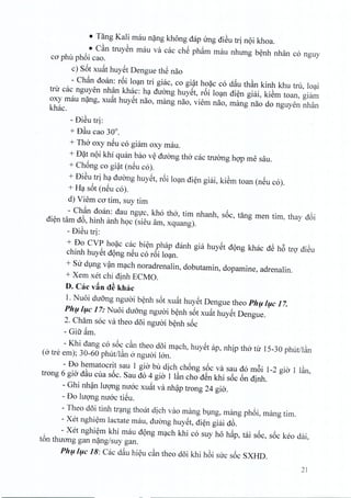• Tang Kali mau nang khong dap ung dieu tri n9i khoa.
• C§.n truyen rnau va cac ch~ pham rnau nhung benh nhan co nguy
co phil phoi cao.
c) S6t xuat huyet Dengue the nao
- Ch<1ndoan: roi loan tri giac, co gi~t hoac co dau th§.n kinh khu tru, loai
tnr cac nguyen nhan khac: ha duong huyet, r6i loan dien giai, kiem toan, giarn
oxy mau nang, xuat huyet nao, mang nao, viem nao, rnang nao do nguyen nhan
khac,
- DiSu tri:
+ D§.ucao 30°.
+ Tho oxy neu co giam oxy mau.
+ D?t n9i khi quan bao v~ duong tho cac tnrong hop me sau.
+ Chong co gi~t (neu co).
+ DiSu tri ha duong huyet, r6i loan dien giai, kiem toan (neu co).
+ H? s6t (n~u co).
d) Viem co tim, suy tim
- Ch<1ndoan: dau ngirc, kho tho, tim nhanh, soc, tang men tim, thay d6i
di~n tam d6, hinh anh h9C (sieu am, xquang).
- DiSu tri:
+ Do CVP ho?c cac bi~n phap danh gia huy~t d9ng khac dS h6 trg diSu
chinh huy~t d9ng n~u co r6i lo?n.
+ SUdVng v~n m?ch noradrenalin, dobutamin, dopamine, adrenalin.
+ Xem xet chi dinh ECMO.
D. Cac v~n d~ khac
1. Nuoi duong ngU<Jib~nh s6t xu~t huy~t Dengue thea Phfl/flc 17.
Phfl/flc 17: Nuoi duang nguai b~nh s6t xu~t huy~t Dengue.
2. Cham soc va thea d5i ngmJi b~nh s6c
- Gift ~m.
- Khi dang co s6c c§.nthea d5i m?ch, huy~t ap, nhip tho tll' 15-30 phut/l§.n
(0 tre em); 30-60 phut/l§.n 0 nguai Ian.
- Do hematocrit sau 1 gia bil dich ch6ng s6c va sau do m6i 1-2 gia 1 I§.n,
trong 6 gia d§.ucua s6c. Sau do 4 gia 1 l§.ncho d~n khi s6c 6n dinh.
- Ghi nh~n lugng nuac xu~t va nh~p trong 24 gia.
- Do lugng nuac tiSu.
- Theo d5i tinh tr?ng thoM dich vao mang bmg, mang ph6i, mang tim.
~Xet nghi~m lactate mau, duang huy~t, di~n giai d6.
- Xet nghi~m khi mau d9ng m?ch khi co suy ho h~p, tai s6c, s6c keo dai,
t6n thuang gan n?ng/suy gan.
Phfl/flC 18: Cac d~u hi~u c§.nthea d5i khi h6i suc s6c SXHD.
21
 
