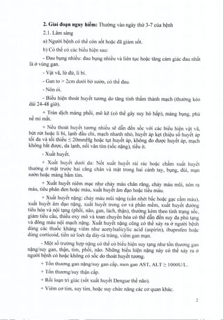 2. Giai doan nguy hi~m: Thuong vao ngay thir 3-7 cua benh
2.1. Lam sang
a) Nguoi benh co th€ con s6t hoac da giam s6t.
b) Co th€ co cac bi€u hien sau:
- Dau bung nhieu: dau bung nhiSu va lien tuc hoac tang cam giac dau nhat
la 6 vung gan.
- V~t va, hr dir, li bi.
- Gan to > 2cm duoi bo suon, co thS dau.
- Non oi.
- Bi€u hien thoat huyet tuong do tang tinh th~m thanh mach (thuong keo
dai 24-48 gio).
, + !ran dich mang phoi, mo ke (co th€ gay suy ho h~p), mang bung, phu
ne mi mat.
+ N@uthoat huyet tuong nhiSu se d~n den s6c voi cac bieu hien vat va,
but nrt hoac li bi, Ianh d~u chi, mach nhanh nho, huyet ap ket (hieu s6 huyet ap
t6i da va t6i thi€u :s20mmHg ho~c tvt huy@tap, khong do dugc huy@tap, m(;lch
khong b~t dugc, da l(;lnh,n6i van tim (s6c n~ng), ti€u it.
- Xu~t huy@t.
+ Xu~t huy@t du6i da: N6t xu~t huy@t rai rac ho~c ch~m xu~t huy@t
thuOng 6 m~t tru6c hai c&ng chan va m~t trong hai canh tay, bVng, dui, m(;ln
suOn ho~c mang b~m tim.
+ Xu~t huySt niem m(;lcnhu chay mau chan rang, chay mau mlii, non ra
mau, tieu phan den ho~c mau, xu~t huy@tam d(;loho~c ti€u mau.
+ Xu~t huy@tn~ng: chay mau mUi n~ng (c~n nhet b~c ho~c g(;lCc~m mau),
xu~t huy@tam d(;lon~ng, xu~t huy@ttrong ca va ph~n mSm, xu~t huy@tduang
tieu hoa va n9i t(;lng(ph6i, nao, gan, lach, th?n), thuOng kern thea tinh tr(;lngs6c,
giam ti€u c~u, thi@uoxy mo va toan chuy€n hoa co th€ d~n d@nsuy da phil t(;lng
va dong mau n9i m(;lchn~ng. Xu~t huy@tn~ng cling co th€ xay ra 6 nguai b~nh
dung cac thu6c khang viem nhu acetylsalicylic acid (aspirin), ibuprofen ho~c
dung corticoid, tiSn Slr loet d(;lday-ta trang, viem gan m(;ln.
- M9t s6 truang hgp n~ng co th€ co bi€u hi~n suy t(;lngnhu t6n thuang gan
n~ng/suy gan, th?n, tim, ph6i, nao. Nhfrng bi€u hi~n n~ng nay co th€ xay ra 6
nguai b~nh co ho~c khong co s6c do thoat huy@ttuang.
+ T6n thuong gan n~ng/suy gan c<ip,men gan AST, ALT 2: 1000U/L.
+ T6n thuang/suy th?n c~p.
+ R6i lO(;lntri giac (s6t xu~t huy@tDengue th€ nao).
+ Viem ca tim, suy tim, ho~c suy chuc nang cac ca quan khac.
2
 
