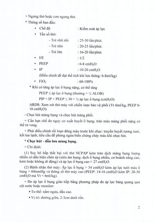 + Ngimg tho hoac can ngung tho.
* Thong s6 ban dau:
• Ch@d9
• T~n s6 tho:
- Tre nhii nhi
- Tre nho
- Tre IOn
: KiSm soat ap hrc
• IIE
• PEEP
: 25-30 Ian/phut.
: 20-25 lan/phut.
: 16-20 l~nJphut.
: 112
: 6-8 cmH20
• IP : 10-20 cmH20
(DiSu chinh dS dat thS tich khi hru thong: 6-8mllkg)
: 60-100%
* Khi co tang ap luc 6 bung nang, co thS tang
PEEP ::s ap lire 6 bung (thuong = Yz ALOB)
PIP = IP + PEEP ::s 30 + Yz ap hrc 6 bung (cmH20)
ARDS: Xem xet tho may voi chien hroc bao v~ phoi (Vt 6mllkg, PEEP 8-
16 cmH20).
- Ch9C hut mang bung va Ch9Chut mang phoi.
+ C~n han che do nguy co xu~t huyet 6 bung, tran mau mang phoi nang co
thS tir vong.
+ Phai dieu chinh r6i loan dong rnau tnroc khi choc: truyen huyet tuong tuoi,
k@ttua lanh, tieu c~u dS phong ngira bi@nclurng chay mau khi choc hut.
* Choc hut - d~n hru mang bung,
+ Chi dinh:
(1) Suy ho h~p th~t b~i vai tho NCP AP kern tran dich mang bVng lugng
nhiSu co d~u hi~u chen ep (siSu am bVng: dich 6 bvng nhiSu, ca hoanh nang cao,
kern ho~c khong di d9ng) va ap hJc 6 bVng cao > 27 cmH20.
(2) B~nh nhan th6 may: Ap hJc 6 bVng > 34 cmH20 kern ap hJc tuai mau 6
bVng < 60mmHg va thong s6 thO'may cao (PEEP: 14-16 cmH20 kern IP: 28-30
cmH20 rna Vt < 6mllkg).
+ Do ap hJc 6 bVng gian ti@pb~ng phuang phap do ap hJc bang quang qua
c9t nuac ho~c monitor:
• Tu th@:n~m ngua, d~u cao.
• Vi tri: duang gifra, 2-3cm duai r6n.
2
 
