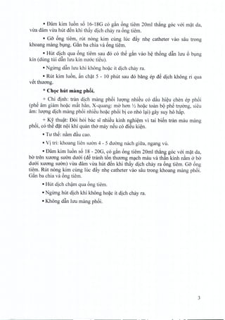 • Dam kim luon s6 16-18G co g~n 6ng tiem 20ml thang goc voi mat da,
vira dam vira hut den khi thay dich chay ra 6ng tiem.
• Go 6ng tiem, rut nong kim cung luc d~y nhe catheter van sau trong
khoang mang bung. G~n ba chia va ong tiem.
• Hut dich qua 6ng tiem sau do co thS g~n van he thong dftn hru 6 bung
kin (dung tui dftn hru kin mroc tieu).
• Ngirng dftn luu khi khong hoac it dich chay ra.
• Rut kim luon, ~n chat 5 - 10 phut sau do bang ep dS dich khong ri qua
v~t thirong.
* Choc hut mang ph8i.
+ Chi dinh: tran dich mang phoi hrong nhieu co d~u hieu chen ep phoi
(phe am giarn hoac m~t han, X-quang: rna han >'2 hoac toan b(>phe tnrong, sieu
am: IU9TIgdich mang phoi nhiSu hoac phoi bi co nho lai) gay suy ho hap,
+ Ky thu~t: Doi hoi bac sl nhiSu kinh nghi~m vi tai bi~n tran mau mang
ph6i, co thS d?t n(>ikhi quan tho may n~u co diSu ki~n.
• Tu th~: n~m d~u ca~.
• Vi tri: khoang lien sLfcm4 - 5 dLfOngnach gifra, ngang vu.
• Dam kim lu6n s6 18 - 20G, co g~n 6ng tiem 20ml th~ng goc v6i m~t da,
ba tren xuang suan du6i (dS tranh t6n thuang mC;tchmau va th~n kinh n~m 0 ba
du6i xuang sUOn)viTadam vua hut d~n khi th~y dich chay ra 6ng tiem. Go 6ng
tiem. Rut nong kim cung luc d~y nhy catheter van sau trong khoang mang ph6i.
G~n ba chia va 6ng tiem.
• Hut dich ch~m qua 6ng tiern.
• Ngung hut dich khi khong ho?c it dich chay ra.
• Khong dftn lUllmang ph6i.
3
 