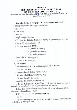PHULUC9
DIEU KIEN CHUYEN TU CAO PHAN TU SANG
DUNG DICH DIEN GIA.I vA NGUOC LAI
(Ban hanh kern thea Quyet dinh s63~S7QD-BYTng9Y j_J.thdng'1i nam 2019
cua 13;;'truerng Be) Y te)
1.Di~u ki~n chuyen tir dung djch CPT sang dung djch di~n ghii.
_T6c dQcao phan nr Sml/kg/gio trong 1-2 gia.
-KEMTHEO.
a) Lam sang
- Tinh tao.
- Huyet dong hoc 6n dinh.
+ Tay chan fim, thai gian d6 d~y mao mach (CRT) binh thuong < 2 giay.
+ Mach, HA binh thirong theo tuoi.
+ HuySt ap trung binh (MAP).
- Tre ~ 1 tuoi: ~ SOmmHg
- Tre ~ 10 tuoi: ~ 60mmHg
- Tre > 10 tuoi: ~ 6SmmHg
- Nuoc tiSu > O,Smllkg/gia (±).
- ALTMTT 10-IS cmH20*
b) x« nghi~m
_Hematocrit giam vS tri s6 binh thirong hoac hSt co dac mau.
- SCV02 ~ 700/0 *(±).
- Lactate mau binh thuong < 2mmolIL *(±).
- Khi mau pH va HC03-binh thuong *(±).
(*) it nhat phai co 1 tieu chuan.
LUll y khi chuyen sang truyen di~n giai.
1) Truyen RL hoac NaCL 0,9% t6c dQit nhat bang voi t6c dQcao phan tir
dang diSu tri trong 2 gio sau do se giam t6c dQnSu dap ling t6t.
2) Phai theo d5i sat dfiu hi~u sinh tbn m6i gia va l~p l<;tihematocrit sau 1
gia trong 2 gia, sau do m6i 4-6 gia.
2. Di~u ki~n chuy~n trO' l~i dung dich CPT
- Tai s6c.
_ Hematocrit tang cao tra l<;ti(> 10% so vai tri s6 ngay truac do) kern
huySt dQng hQc khong 6n dinh.
 