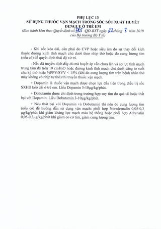 PHl) Ll)C 13
sir Dl)NG THUOC V~N M~CH TRONG SOC SOT XUAT HUYET
DENGUE 0TRE EM
(Ban hanh kern theo Quyet dinh s6Z~/QD-BYTngay ~J..thang ~ nam 2019
cua B(JtruCrngB(J Y ti)
- Khi soc keo dai, c~n phai do CVP hoac sieu am do sir thay d6i kich
thuoc duong kinh tinh mach chu duoi thea nhip tho hoac do cung hrong tim
(neu co) d~ quyet dinh thai d<)xu tri.
- NSu dil truyen dich d~y du rna huyet ap v~n chua len va ap lire tinh mach
trung tam da tren 10 cmH20 hoac duong kinh tinh mach chu diroi ding to suot
chu ky tho hoac %PPV ISVV < 15% (khi do cung luong tim tren benh nhan tho
may khong co nhip tv tho) thi truyen thu6c van mach.
+ Dopamin la thuoc van mach duoc chon Iva d~u tien trong dieu tri s6c
SXHD keo dai 0 tre em. Li@uDopamin 5-1°ug/kg/phut.
+ Dobutamin duoc chi dinh trong tnrong hop suy tim do qua tai hoac th~t
bai voi Dopamin. Li@uDobutamin 3-1°ug/kg/phut.
+ NSu th~t bai voi Dopamin va Dobutamin thi nen do cung lugng tim
(nSu co) d~ huang d~n su dlng v~n m~ch: ph6i hgp Noradrenalin 0,05-0,3
Jlg/kg/phut khi giilm khang Ivc m~ch mau h~ th6ng ho~c ph6i hgp Adrenalin
0,05-0,3 Jlg/kg/phut khi giilm co co tim, giilm cung lugng tim.
 