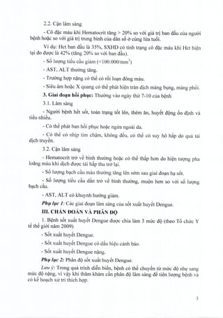 2.2. Can Him sang
- Co d~c mau khi Hematocrit tang> 20% so voi gia tri ban dau cua nguoi
benh hoac so voi gia tri trung binh cua dan s6 0 cling Ilia tu6i.
Vi du: Hct ban dau la 35%, SXHD co tinh trang co dac mau khi Hct hien
tai do duoc la 42% (tang 20% so voi ban dau).
- s6 hrong tiSu cau giam «100.000/mm3)
- AST, AL T thuong tang.
- Truong hQ'Pnang co thS co r6i loan dong mau.
- Sieu am hoac X quang co thS phat hien tran dich mang bung, mang phoi.
3. Giai doan hc3iphuc: Thuong vao ngay thtr 7-10 cua benh
3.1. Lam sang
- Nguoi benh het s6t, toan trang t6t len, them an, huyet dong 6n dinh va
tieu nhieu.
- Co thS phat ban h6i phuc hoac ngira ngoai da.
- Co thS co nhip tim cham, khong dSu, co thS co suy ho h~p do qua tai
dich truyen.
3.2. C~n lam sang
- Hematocrit tro vS binh thirong hoac co thS thap han do hi~n tUQ'ngpha
loang mau khi dich duQ'ctai h~p thu tro l~i.
- s6 IUQ'llgb~ch cau mau thuang tang len sam sau giai do~n h~ s6t.
- S6 IUQ'llgtiSu cau dan tro vS binh thuang, mUQnhan so vai s6 luqng
b~ch cau.
- AST, ALT co khuynh huang giam.
Ph{li{lc 1: Cac giai do~n lam sang cua s6t xu~t huySt Dengue.
III. CHAN DoAN vA PHAN DO
1. B~nh s6t xu~t huySt Dengue duQ'cchia lam 3 muc dQ (theo T6 chuc Y
tS thS giai nam 2009)
- S6t xu~t huySt Dengue.
- S6t xu~t huySt Dengue co d~u hi~u canh bao.
- S6t xu~t huySt Dengue n~ng.
Ph{li{lc 2: Phan dQ s6t xu~t huySt Dengue.
Luu y: Trong qua trinh diSn biSn, b~nh co thS chuySn tu muc dQnhy sang
muc dQn~ng, vi v~y khi tham kham can phan dQlam sang dS tien IUQ'llgb~nh va
co kS ho~ch xu tri thich hQ'P.
3
 