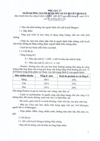 PHU LUC 17
NUOI DUONG NGUCJ! BENH SOT XUAT HUYET DENGUE
(Ban hanh kern thea Quyet dinh s6~1D)/QD-BYTnf5,ay)'Lthanif( ruim 2019
cua B(J truOng B(J Y te)
1. Nhu c~u dinh duong cho nguoi benh s6t xuat huyet Dengue:
1.1. U~c diSm
- Tang qua trinh di hoa, tang sir dung nang luong, mat cac ch~t dinh
duong,
- Chan an, tieu hoa cham (d~c biet la nguoi benh bien clnrng xu~t huyet
tieu hoa), kh6ng an bang mieng duoc (nguoi benh biSn clnrng nao).
- Cach an tuy thuoc diSn bien cua benh.
l.2. ChS dQan
- Nang Iuong (E):
E = Nhu cau sinh I;' + (20% ---+ 60 %) nhu c~u sinh I;' hoac
E = Nhu cau sinh I;' x K (l,2 ---+ 1,6)
- Protein: thirong nhu c~u cao han binh thuong nhung kha nang an uong
kh6ng dap irng duoc nen trong giai doan cap thang bang Nita thirong am tinh. Ti
IAPt· t kh" h;_ v th A , inh benh I " , . bAnhe ro em rong au pj an tuy t uoc vao tm tr~ng yn Lycua n_g_umy
Mire nhi~m khuan Tang E: nito' Kcal do protein so voi tang E
N~n__g 100:1 25%
Vua 120:1 21%
Nhy 150:1 16%
Nen dung Protein co gia tri sinh hQc cao: trung, sua, thit, ca
- Lipid va cacbohydrat: la ngu6n cung c~p nang lugng chu ySu, tang ti l~
duang dan, d6i (nuac duang, nuac trai cay) va lipid thvc v~t.
- Uu nuac, giau sinh t6 va mu6i khoang: nuac trai cay, rau qua, m~t ong.
- Bua an: Chia nho lam nhi@u bua trong ngay (tre em: 6-8 bua/ngay,
nguai Ian 4- 6 bua/ngay)
- Thvc ph~m: M@m,long, nhi@unuac, kh6ng mau nhu sua, bQt chao mi,
pho.
2. ChS dQan
2.1. S6t xu~t huySt Dengue kh6ng biSn chung
- H~n chS an kieng, nen an thuc an long ho~c m@m.
1
 