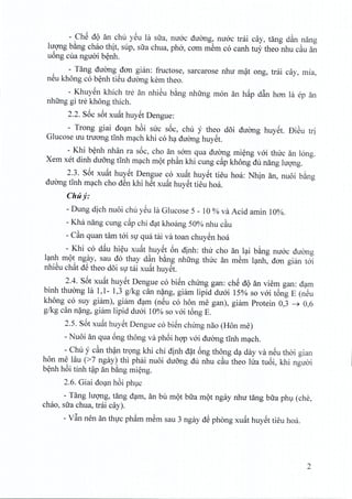 - ChS dQ an chu yeu Ia sua, nuoc duong, mroc trai cay, tang dan nang
luong b~ng chao thit, sup, sua chua, pho, cam mem co canh tuy thea nhu c~u an
uong cua ngiroi benh.
- Tang duong dan gian: fructose, sarcarose nhir mat ong, trai cay, rnia,
neu khong co benh tieu duong kern theo.
- Khuyen khich tre an nhieu bang nhtrng mon an hap d~n han la ep an
nhtrng gi tre khong thich.
2.2. S6c s6t xu~t huyet Dengue:
- Trong giai doan h6i sire soc, chu y thea d6i duong huyet. DiSu tri
Glucose uu tnrong tinh mach khi co ha duong huyet.
- Khi benh nhan ra s6c, cho an sam qua duong mieng voi tlnrc an long.
Xem xet dinh duong tinh mach mot phan khi cung c~p khong du nang hrong,
2.3. S6t xuat huyet Dengue co xuat huyet tieu hoa: Nhin an, nuoi b~ng
duong tinh mach cho den khi hSt xuat huyet tieu hoa.
Chily:
- Dung dich nuoi chu ySu la Glucose 5 - 10 % va Acid amin 10%.
- Kha nang cung c~p chi d<;ltkhoang 50% nhu c~u
- C~n quan tam tai Sllqua tai va toan chuYSnhoa
- Khi co d~u hi~u xu~t huySt 6n dinh: thu cho an l<;lib~ng nuac ducmg
l<;lnhmQt ngay, sau do thay d~n b~ng nhung thuc an m~m 1<;lnh,dan gian tai
nhiSu ch~t dS thea d6i Slltai xu~t hUySt.
2.4. S6t xu~t huySt Dengue co biSn chung gan: chS dQ an viem gan: d<;lm
binh thuang la 1,1- 1,3 g/kg can n?ng, giam lipid duai 15% so vai t6ng E (nSu
khong co suy giam), giam d<;lm(nSu co hon me gan), giam Protein 0,3 ~ 0,6
g/kg can n?ng, giam lipid duai 10% so vai t6ng E.
2.5. S6t xu~t huySt Dengue co biSn chUng nao (Hon me)
- Nuoi an qua 6ng thong va ph6i hqp vai duemg tInh m<;lch.
- Chu y c~n th~n tr9ng khi chi dinh d?t 6ng thong d<;lday va nSu thai gian
hon me Hiu (>7 ngay) thi phai nuoi du6ng du nhu c~u thea lua tu6i, khi nguai
b~nh h6i tinh t~p an b~ng mi~ng.
2.6. Giai dO<;lnh6i phl,lc
- Tang lugng, tang d<;lm,an btl mQt bua mQt ngay nhu tang bua phl,l (che,
chao, sua chua, trai cay).
- V~n nen an thllc ph~m m~m sau 3 ngay dS phang xu~t huySt tieu hoa.
2
 