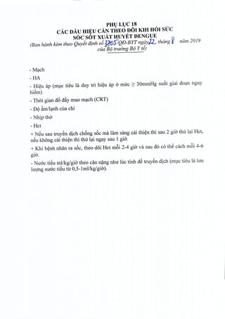 PHULUC 18
cAeDAu HIEU CAN THEO DOl KHI HOI sue
soc SOT XUAT HUYET DENGUE
(Ban hanlt kern thea QuyittJtnh s6?;fOS!QD-BYTngqyjL thang ~ nam 2019
cua B(J trudng B(J Y te)
=Mach
-HA
_ Hieu ap (muc tieu la duy tri hieu ap 0 mire ~ 30mmHg suot giai dean nguy
hiem)
- Thai gian d6 dfiy mao mach (CRT)
- DQ~m1l~nhcua chi
- Nhip tho
- Hct
+ NSu sau truyen dich chong s6c rna lam sang cai thien thi sau 2 gio thir lai Hct,
neu khong cai thien thi thir lai ngay sau 1 gio,
+ Khi benh nhan ra soc, theo doi Hct m6i 2-4 gio va sau do co the each m6i 4-6
gia.
_Nuoc tieu ml/kg/gio theo can nang nhu hie tinh dS truyen dich (muc tieu la hru
hrong mroc tieu tir O,5-1ml/kg/gia).
 
