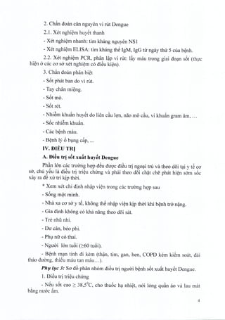 2. Chftn doan din nguyen vi rut Dengue
2.1. Xet nghiem huyet thanh
- Xet nghiem nhanh: tim khang nguyen NS 1
- Xet nghiem ELISA: tim khang th~ IgM, IgG til' ngay thir S cua benh,
2.2. Xet nghiern PCR, phan lap vi rut: I~y mau trong giai doan s6t (thuc
hien a cac co sa xet nghiem co diSu kien).
3. Chftn doan phan biet
- S6t phat ban do vi rut.
- Tay chan rnieng.
- S6t mo.
- S6t ret.
- Nhiem khuan huyet do lien cau Ion, nao m6 cau, vi khuftn gram am, ...
- S6c nhiern khuan.
- Cac benh mau.
- Benh ly 6 bung c~p, ...
IV. DIED TRJ
A. Di~u tr] s&txuat huyet Dengue
Ph~n IOn cac tnrong hop dSu duoc diSu tri ngoai tru va then doi tai YtS co
sa, chu ySu la diSu tri trieu chirng va phai theo doi chat che phat hien sam soc
xay ra d~ xu tri kip thai.
* Xem xet chi dinh nhap vien trong cac tnrong hop sau
- S6ng mQt minh.
- Nha xa cO'sa y tS, kh6ng th~ nh~p vi~n kip thai khi b~nh tra n?ng.
- Gia dinh kh6ng co khcinang then d5i sat.
- Tre nhli nhi.
- Du can, ben phi.
- Phl nu co thai.
- Nguai IOntU6i (2:60 tu6i).
- B~nh m~n tinh di kern (th~n, tim, gan, hen, COPD kern ki~m soat, d:ii
thao duang, thiSu mau tan mau ... ).
Ph!,i!,c 3: So' d6 phan nhom di~u tri nguai b~nh s6t xu~t huy@tDengue.
1. f)i~u tri tri~u chUng
- N@us6t cao 2: 38,SoC, cho thu6c h~ nhi~t, nai long qu~n ao va Iau mat
b~ng nuac ~m.
4
 