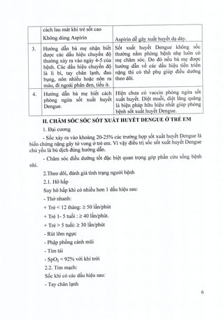 each lau mat khi tre sot cao
Khong dung Aspirin Aspirin dS gay xuat huyet da day.
Huang d~n ba my nh~n biSt S6t
,
huyet khong
,
3. xuat Dengue soc
diroc cac d~u hieu chuyen d<) thuong nam phong benh nhe luon co
thuong xay ra vao ngay 4-5 cua my cham soc. Do do nSu ba my diroc
benh. Cac d~u hieu chuyen d<) huang d~n v@cac d~u hieu tiSn trien
la Ii bi, tay chan lanh, dau nang thi co thS phu giup dieu duong
bung, non nhieu hoac non ra theo doi.
mau, di ngoai phan den, tieu it.
4. Huang d~n ba my biSt cach Hien chua co vaccin phong ngira s6t
, ,
huyet xuat huyet. Diet muoi, diet lang quangphong ngua sot xuat
Dengue. la bien phap hiru hieu nhat giup phong
benh s6t xu~t huyet Dengue.
II. CHAM SOC SOC SOT XUAT HUYET DENGUE aTRE EM
1. D~i cuong
_ S6c xay ra vao khoang 20-25% cac tnrong hop s6t xu~t huyet Dengue la
bien clnrng n~ng gay tu vong 0 tre em. Vi v~y di@utrj s6c s6t xu~t huySt Dengue
chu ySu la bu djch dung huang d~n.
_ Cham soc di@udUOngt6t d~c bi~t quan tn,mg gop ph~n cuu s6ng b~nh
nhi.
2.Theo d5i, danh gia tinh tr~ng nguai b~nh
2.1. Ho h~p
Suy ho h~p khi co nhi@uhan 1 d~u hi~u sau:
- Tho nhanh:
+ Tre < 12 thang: 2:: 50 l~n/phut
+ Tre 1- 5 tu6i : 2:: 40 l~n/phut.
+ Tre > 5 tu6i: 2:: 30 l~n/phut
- Rut 15mng1Jc
- Ph~p ph6ng canh mfii
- Tim tai
- Sp02 < 92% vai khi trai
2.2. Tim m~ch:
S6c khi co cac d~u hi~u sau:
- Tay chan l~nh
6
 