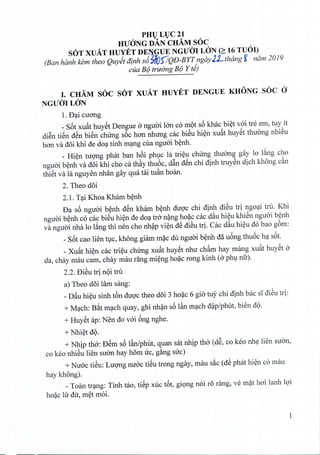 PHVLVC21
HUaNG DAN CHAM SOC
SOT XUAT HUYET DE~9UExcrror LaN (::::16 TUOI)
(Ban hanh kem thea Quyitatnh s6MO)1QD-BYTngayJLthang g nam 2019
ella B9 truang B9 Y ti)
I. CHAM SOC SOT XUAT HUYET DENGUE KHONG SOC a
NGUilILON
1. B:;ticuong
_ S6t xu~t huyet Dengue 0 nguoi 100 co mot s6 khac biet voi tre em, tuy it
diSn tiSn dSn bien chirng s6c hon nhung cac biSu hien xu~t huyet thuong nhieu
hon va doi khi de doa tinh mang cua nguoi benh.
_ Hien tuong phat ban h6i phuc la trieu chirng thuong gay 10 lang cho
nguoi benh va doi khi cho ca thay thuoc, dfin dSn chi dinh truyen dich khong c~n
thiet va la nguyen nhan gay qua tai tuan hoan.
2. Theo doi
2.1. T:;tiKhoa Kham benh
Da s6 nguoi benh dSn kham benh duoc chi dinh dieu tri ngoai tru. Khi
nguoi benh co cac bieu hien de doa tro nang hoac cac d~u hieu khien nguoi b~nh
va nguai nha 10 l~ng thi nen cho nh~p vi~n dS diSu trio Cac d~u hi~u do bao g6m:
_ S6t cao lien tlc, khong giam m~c du nguai b~nh dflu6ng thu6c h:;ts6t.
_ Xu~t hi~n cac tri~u chUng xu~t huySt nhu ch~m hay mang xu~t huySt 0
da, chay mau cam, chay mau rang mi~ng ho~c rong kinh (0 phV nfr).
2.2. BiSu tri nQi tm
a) Theo doi lam sang:
_D~u hi~u sinh t6n duQ'cthea doi 3 ho~c 6 gia tu)' chi dinh bac SI diSu td:
+ M:;tch:B~t m:;tchquay, ghi nh~n s6 l~n m:;tchd~p/phut, bien dQ.
+ HuySt ap: Nen do v6'i 6ng nghe.
+Nhi~t dQ.
+ Nhip tho: BSm s6 l~n/phut, quan sat nhip tho (dS, co keo nhy lien suan,
co keo nhiSu lien suan hay hom uc, g~ng suc)
+ Nu6'c tiSu: LUQ'ngnu6'c tiSu trong ngay, mau s~c (dS phat hi~n co mau
hay khong).
_Toan tr:;tng:Tinh tao, tiSp xuc t6t, gi<;mgnoi r6 rang, ve m~t hoi lanh lQ'i
ho~c lu du, m~t moi.
1
 