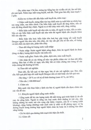 _Da, niem mac: Chi ~m, mong tay hong hay da va d~u chi tai, ~m mb hoi,
chi mat lanh. Niem mac mat xung huyet, moi do. Thai gian lam d~y mao mach <
2 giay,
_Kiem tra va theo doi dau hieu xu~t huyet da, niem mac:
+ Cham xuat huyet, mang b~m tim hay khoi mau tu xu~t hien tv nhien hay
sau sang chan, sau tiem chich. Cac biSu hien xuat huyet do tang them, nSu co
mire d9 tang nhanh hay cham, Ngoai ra co thS chay mau miii, rang, mieng.
+ Bieu hien xuat huyet n9i nhu non ra mau, di ngoai ra mau, tiSu ra mau.
NSu co cac bieu hien xu~t huyet n9i nhu tren thi nguoi benh c~n chuyen khoa
Rbi sire c~p ciru.
_ BiSu hien tieu hoa: bieu hien tieu hoa hay gap trong s6t xu~t huyet
Dengue nguoi Ian nhu non, tieu chay, do v~y c~n ghi chu s6 l~n non, s6 lugng
va tinh ch~t cua dich non, phan tieu chay.
- Theo d5i t6ng ke lugng nuac xu~t-nh~p:
+ Nuac nh~p: Nuac nguai b~nh u6ng duQ'c,thuc an nguai b~nh an dugc
(long va d?c), lugng dich truySn vao (nSu co).
+ Nuac xu~t gbm: Nuac tiSu, phan, dich non, mau xu~t hUYSt.
+ Ghi nh~n t~t ca cac thong s6 tren vao phiSu cham soc va theo d5i diSu
du5ng. Bao bac si diSu tri ngay nSu th~y b~t cu tri~u chung nao trong s6 cac
tri~u chung b~t thuang kS tren.
b) Theo d5i xet nghi~m
Theo d5i, l~y kSt qua va bao ngay bac si cac xet nghi~m sau: Rct, tiSu
c~u. KSt qua phil hgp s6t xu~t huySt Dengue nSu co m9t ho?c cac kSt qua sau:
_Rct tang> 20 % so vai tri s6 binh thuang (nam 43 %, nu 38%)
- TiSu c~u:S 100.000/mm3•
3. Cham soc
Ben c~nh vi~c thvc hi~n y l~nh cua bac si, nguai b~nh c~n dvoc cham soc
cac v~n dS sau:
3.1. Khuyen nguai b~nh u6ng nuac nhiSu
_U6ng nuac dS bil vao lugng nuac da m~t trong qua trinh b~nh ly do s6t
cao, an u6ng kern. Ngoai ra u6ng cac lo~i nuac dinh duang tu trai diy, sua
khong nhfrng bil nuac rna con cung c~p them vitamin, ySu t6 vi lugng (ch~t
khoang), nang lugng (duang) m9t cach sinh ly nh~t va dS phong nguy co h~
duang huySt trong twang hgp nguai b~nh chan an ho?c an it khong bao dam
nang lugng.
_Chi bu dich qua duang tinh m~ch khi th~t c~n thiSt.
3.2. Giam s6t
2
 
