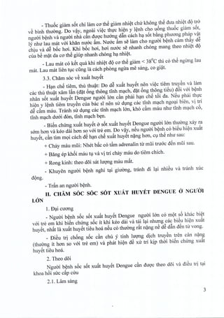 _ Thu6c giam s6t chi lam co th@giam nhiet chir khong th@dua nhiet uQ tro
vS binh thuong. Do vay, ngoai viec thuc hien y lenh cho uong thu6c giam s6t,
nguoi benh va nguoi nha cfin duoc huong d~n each ha s6t bang phuong phap vat
ly nhu lau mat voi khan mroc ~m. Nurre ~m se lam cho nguoi benh cam thay d@
chiu va d@boc hoi. Khi boc hoi, hoi mroc se nhanh chong mang thea nhiet uQ
cua bS mat da co th@giup nhanh chong ha nhiet.
_Lau mat co k@tqua khi nhiet dQco th@giam < 38°C thi co th@ngung lau
mat. Lau mat lien tuc cling la each phong ngira me sang, co giat.
3.3. Cham soc vS xu~t huyet
_ Han ch@tiem, thu thuat: Do d@xu~t huyet nen viec tiem truyen va lam
cac thu thu~t xam l~n (d~t 6ng thong tTnhm~ch, d~t 6ng thong tiSu) u6i vai b~nh
nhan s6t xu~t huy@tDengue nguai Ian cfin phai h~n ch@t6i ua. N@uphai thl'c
hi~n y l~nh tiem truySn cua bac sI nen su dlng cac tInh m~ch ngo~i bien, vi tri
d@cfim mau. Tranh su dlng cac tInh m~ch lan, kho cfim mau nhu tInh m~ch c6,
tInh m~ch duai don, tInh m~ch byn.
_Bi@nchung xu~t huy@ta s6t xu~t huy@tDengue nguai IOnthuang xay ra
sam hon va keo dai han so vai tre em. Do v~y, n@unguai b~nh co biSu hi~n xu~t
huy@t,cfin tim mQi cach d@h~n ch@xu~t huy@tn~ng han, Clth@nhu sau:
+ Chay mau mlii: Nhet b~c co tftm adrenalin tu mlii truac u@nmlii sau.
+ Bang ep kh6i mau tl va vi tri chay mau do tiem chich.
+ Rong kinh: thea d5i sat IUQ'llgmau m~t.
_ Khuyen nguai b~nh nghi t~i giuCmg, tranh di l~i nhiSu va tranh xuc
dQng.
- Tr~n an nguai b~nh.
II. CHAM SOC SOC SOT XUA.T HUYET DENGUE a NGUm
LON
1. D~i cuang
_ Nguai b~nh s6c s6t xu~t huy@tDengue nguai IOn co mQt s6 khac bi~t
vai tre em khi bi@nchUng s6c it khi keo dai va tai l~i nhung cac bi@uhi~n xu~t
huy@t,nh~t la xu~t huy@ttieu hoa n@uco thuang dt n~ng nS d@d~n uSn tu vong.
_ DiSu tri ch6ng s6c cfin chu y tinh IUQ'llgdich truySn tren can n~ng
(thuCmg it hon so vai tre em) va phat hi~n d@xu tri kip, thai biSn chung xu~t
huySt tieu hoa.
2. Theo d5i
Nguai b~nh s6c s6t xu~t huySt Dengue cfin uUQ'cthea d5i va uiSu tri t~i
khoa h6i suc c~p cUu
2.1. Lam sang
3
 