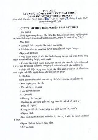 PHULUC22
LUU Y MOT SO QUY TRINH KY THU~T TRONG
CHAM SOC SOT XUAT HUYET DENGUE
(Ban hanh. kern thea Quyit dinh s6~') IQD-BYT ngay l-L thang g nam2019
cua B9 truimg B9 Y d)
I. QUY TRINH THVC HI¥N NGHI¥M PHAp DAY THAT
1. D~i cuong
_ Thuat ngfr tirong duong: dfiu hieu day that, dfiu hieu lacet, nghiem phap
sue bSn thanh mach, tourniquet test (tieng Anh), signe du laeet (tieng Phap).
- Muc dich:
+ Danh gia tinh trang sue ben thanh mach mau
+ Phat hien som r6i loan xufit huyet trong s6t xufithuyet Dengue.
- Nguyen li kithuat:
+ Voi thanh mach co sue bSn binh thuong thi ap suat mau trong long
mach mau nho khong thS gay xufithuyet.
+ Khi sue ben thanh mach giam, mot ap suat can tro tuan hoan tinh mach
tro vS, qua do tang ap sufit mau trong mach mau nho co thS gay xufit huyet.
+ Nhan biet hien tuong xufit huyet nay bang each quan sat va dem cham
xuat huyet xufit hi~n ngoai da sau khi lam nghi~m phap.
2. Chi dinh
Danh gia sue bSn thanh m~eh trong cae b~nh co nguy co xufit huySt:
- Xufit huySt giam tiSu e~u
- s6t xufit huySt Dengue
3. Cae buac tiSn hanh
3.1. Chu§.nbi:
a) Phuong ti~n dlng Cl:
_HuySt ap kS vai bang qufin phu hqp lua tu6i va kich co eanh tay
- D6ng h6 (5 phut)
_Khung do di~n tich hinh vuong m6i c~nh 2,5 em (6,25 em2)
b) Nguai b~nh:
_Giai thieh nguai b~nh se phai chiu ep canh tay a vi tri do huySt ap it nhfit
5 phut.
- Nguai b~nh co thS ng6i ho~c n&m.
3.2. TiSn hanh
1
 