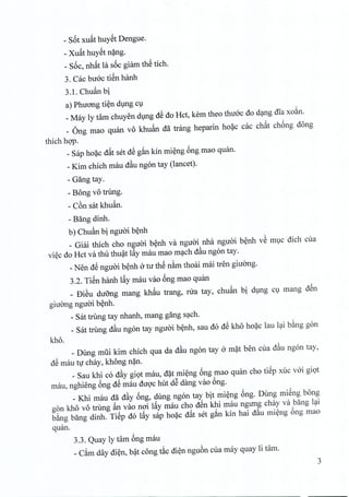 - S6t xuat huyet Dengue.
- Xu~t huyet nang,
_ S6c, nh~t la s6c giam thS tich.
3. Cac buoc tien hanh
3.1. Chuan bi
a) Phuong tien dung cu
_May ly tam chuyen dung dS do Hct, kern theo thiroc do dang ilia xoan.
_ Ong mao quan vo khuan da trang heparin hoac cac ch~t chong dong
thich hop.
_ Sap hoac d~t set dS g~n kin mieng 6ng mao quan.
_Kim chich mau d~u ngon tay (lancet).
- Gang tay.
- Bong vo trung.
- C6n sat khuan.
- Bang dinh.
b) Chuftn bi nguoi benh
_ Giai thich cho nguoi benh va nguai nha nguoi benh vS muc dich cua
viec do Hct va thu thuat l~y mau mao mach d~u ngon tay.
_Nen dS nguoi benh atu thS nam thoai mai tren giirong.
3.2. TiSn hanh I~y mau vao 6ng mao quan
_ DiSu duong mang khftu trang, nra tay, chuan bi dlng Cl mang dSn
giuang nguai b~nh.
_sat trung tay nhanh, mang gang sc;tch.
_ Sat trung d~u ngon tay nguai b~nh, sau do dS kho ho?c Iau Ic;tib&nggon
kho.
_ Dung mlii kim chich qua da d~u ngon tay a m?t ben cua d~u ngon tay,
dS mau tv chay, khong n?n.
_ Sau khi co d~y giQt mau, d?t mi~ng 6ng mao quan cho tiSp xuc vai giQt
mau, nghieng 6ng dS mau duqc hut dS dang vao 6ng.
_ Khi mau da d~y 6ng, dung ngon tay bit ~i~ng 6ng. Dung miSng bong
gon kho vo trung ~n vao nai I~y mau cho dSn khi mau ngung chay va bang lc;ti
b&ng bang dinh. TiSp do I~y sap ho~c d~t set g~n kin hai d~u mi~ng 6ng mao
quan.
3.3. Quay Iy tam 6ng mau
_C~m day di~n, b~t cong t~c di~n ngu6n cua may quay Ii tam.
3
 