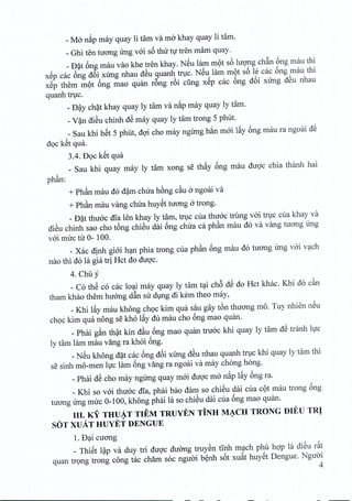_Mo nip may quay li tam va mo khay quay li tam.
_ Ghi ten tuong irng voi s6 thir tv tren mam quay.
_ Dat 6ng mau vao khe tren khay. NSu lam mot s6 hrong chan 6ng mau thi
xSp cac 6ng d6i xirng nhau dSu quanh true. NSu lam mdt s6 le cac 6ng rnau thi
xSp them mot 6ng mao quan r6ng r6i cling xSp cac 6ng d6i xirng dSu nhau
quanh true.
_ D~y chat khay quay ly tam va nip may quay ly tam.
_V~n diSu chinh dS may quay ly tam trong 5 phut.
_ Sau khi hSt 5 phut, doi cho may ngirng h~n moi lfty 6ng mau ra ngoai dS
doc kSt qua.
3.4. DQc kSt qua
_ Sau khi quay may ly tam xong se thfty 6ng mau duoc chia thanh hai
phan:
+ Ph~n mau do dam chua hong c~u a ngoai va
+ Ph~n mau yang chua huyet nrong a trong.
_D~t thuoc rna len khay ly tam, true cua thiroc trung voi true cua khay va
diSu chinh sao cho tbng chiSu dai 6ng chua ca ph~n mau do va yang tuong ling
v6i muc tu 0- 100.
_Xac dinh gi6i h:~mphia trong cua ph~n 6ng mau do tuang Ung v6i v~ch
nao thi dola gia tri Hct do duQ'c.
4. Chuy
_ Co thS co cac lo~i may quay ly tam t~i ch6 dS do Hct khac. Khi do c~n
tham khao them huang d~n su dlng di kem theo may,
_Khi lfty mau khong chQc kim qua sau gay tbn thuang mo. Tuy nhien nSu
chQckim qua nong se kho lfty du mau cho 6ng mao quan.
_ Phai gin th~t kin d~u 6ng mao quan tru6c khi quay ly tam dS tranh llJc
ly tam lam mau yang ra khoi 6ng.
_NSu khong d~t cac 6ng d6i xUng dSu nhau quanh trlc khi quay ly tam thi
se sinh mo-men lvc lam 6ng yang ra ngoai va may chong hong.
_Phai dS cho may ngilng quay m6i duQ'cma nip lfty 6ng ra.
_ Khi so v6i thu6c rna, phai bao dam so chiSu dai cua cQt mau trong 6ng
tuang Ung muc 0-100, khong phai la so chiSu dai cua 6ng mao quan.
III. KY THUAT TIEM TRUYEN TiNH MACH TRONG nlEU TRI
SOT XUATHUYET DENGUE . .
1. D~i cuang
_ ThiSt l~p va duy tri duQ'c duang truySn tInh m~ch phu hQ'pla diSu rftt
quan trQng trong cong tac cham soc nguai b~nh s6t xuftt huySt Dengue. Nguai
4
 