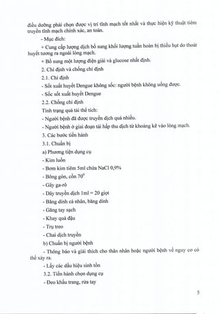 diSu duong phai chon duoc vi tri tinh mach t6t nhat va thuc hien ky thuat tiem
truyen tinh mach chinh xac, an toano
- MlC dich:
+ Cung c~p hrong dich b6 sung kh6i IUQ'ngtuan hoan bi thieu hut do thoat
huyet tirong ra ngoai long mach.
+ B6 sung mot hrong di~n giai va glucose nh~t dinh,
2. Chi dinh va chong chi dinh
2.1. Chi dinh
_ S6t xuat huyet Dengue khong soc: nguoi benh khong uong duoc.
- s6c s6t xu~t huyet Dengue
2.2. Chong chi dinh
Tinh trang qua tai thS tich:
- Nguoi benh da duoc truyen dich qua nhieu,
_Nguoi benh a giai doan tai h~p thu dich tir khoang ke vao long mach.
3. Cac bUGCtien hanh
3.1. Chuan bi
a) Phuong tien dung cu
- Kim luon
- Bam kim tiem 5ml chua NaCI 0,9%
- Bong gon, c6n 70°
- Gay ga-ro
- Day truyen dich 1ml = 20 giot
- Bang dinh ca nhan, bang dinh
- Gang tay s~ch
- Khay qua d~u
- Tfl,ltreo
- Chai dich truySn
b) Chu~n bi nguai b~nh
_ Thong bao va giai thich cho than nhan ho?c nguai b~nh vS nguy ca co
thS xay ra.
- L~y cac d~u hi~u sinh t6n
3.2. TiSn hanh chQn dlng Cl
- Deo kh~u trang, rua tay
5
 