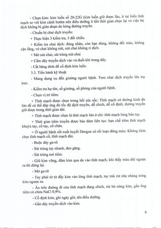 _ Chon kim: kim luon s6 20-22G (kim luon giir duoc lau, it tai bien tinh
mach so voi kim canh buorn nen dieu duong it t6n thai gian choc lai va viec bu
dich khong bi gian doan do hong duong truyen.
- Chuan bi chai dich truyen:
+ Thuc hien 3 kiem tra, 5 d6i chieu
+ KiSm tra chai dich: dung nhan, con han dung, khong d6i rnau, khong
can lang, vo chai khong mrt, nut chai khong ri dich.
+ M6 nut chai, sat trung nut chai
+ Cam day truyen dich vao va du6i khi trong day.
- Cat bang dinh dS c6 dinh kim Iuon,
3.3. Ti€n hanh k5' thuat
_ Mang dung cu d€n giirong nguoi benh. Treo chai dich truyen len tru
treo.
_KiSm tra ho ten, s6 giuong, s6 phong cua nguoi benh.
- Chon vi tri tiem:
+ TInh mach duoc chon trong h6i sire soc: TInh mach co duong kinh du
Ian dS co thS dap Ung du t6c dQ dich truySn, dS chich, dS c6 dinh; duang truySn
gift duqc trong thai gian dai.
+ TInh m~ch duqc chQn la tInh m~ch Ian 6 chi: tInh m~ch lung ban tay.
+ Thai gian tiem truySn duqc bao dam lien tlc: h~n ch€ tiem tlnh m~ch
khuyu tay, c6 tay, c6 chan.
+ 6 nguai b~nh s6t xuftt huy€t Dengue co r6i lo~n dong mau: Khong tiem
chQc tInh m~ch c6, tInh m~ch dui.
- BUQcday ga-ro
- Sat trung tay nhanh, deo gang.
- sat trung nai tiem.
_ Gifr kim vfrng, dam kim qua da vao tInh m~ch, khi thfty mau dQi nguqc
ra thi dung l~i.
- M6 ga-ro
_Tay phai tu tu d~y kim vao long tInh m~ch, tay tdi rut nhy nhang nang
kim nguqc ra.
_ An tren duang di cua tInh m~ch dang chich, rut bo nong kim, g~n 6ng
tiem co chua NaCl 0,90/0.
- C6 dinh kim, ghi ngay gia, ten diSu du5ng.
- G~n day truySn dich vao kim.
6
 