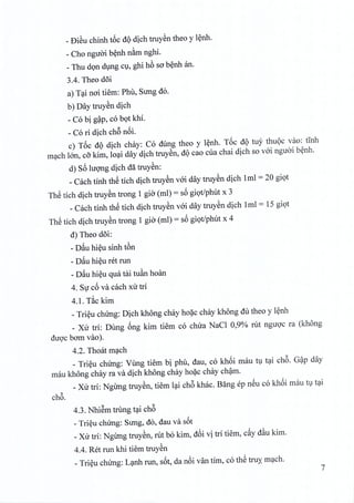 _ £)i~u chinh t6c dQ dich truyen thea y lenh.
- Cho nguoi benh nam nghi.
_ Thu don dung C1,ghi h6 sa benh an.
3.4. Theo d5i
a) Tai noi tiem: Phu, Sung do.
b) Day truyen dich
- Co bi g~p, co bot khi.
- Co ri dich ch6 n6i.
c) T6c dQ dich chay: Co dung thea y lenh. T6c dQ tuy thuoc vao: tinh
mach 100, cO'kim, loai day dich truyen, dQcao cua chai dich so voi nguoi benh.
d) S6 lUQ11gdich dll truyen:
_Cach tinh th@tich dich truyen voi day truyen dich 1ml = 20 giot
Th@tich dich truyen trong 1 gio (ml) = s6 giQt/phut x 3
_Cach tinh th@tich dich truyen voi day truyen dich 1ml = 15 giot
Th@tich dich truyen trong 1 gio (ml) = s6 giQt/phut x 4
d) Theo doi:
- Deluhieu sinh t6n
- Deluhieu ret run
- Deluhieu qua tai tu~n hoan
4. Sir c6 va each xu tri
4.1. T~c kim
_Trieu chimg: Dich khong chay hoac chay khong du thea y l~nh
_ Xu tri: Dung 6ng kim tiem co chua NaCl 0,90/0 rut nguQ'c ra (khong
duQ'cbam vao).
4.2. Thoat m~ch
_ Tri~u chung: Vung tiem bi phu, dau, co kh6i mau t1 t~i ch6. G~p day
mau khong chay ra va dich khong chay ho~c chay ch~m.
_Xu tri: NgUng truy~n, tiem l~i ch6 khac. Bfmg ep nSu co kh6i mau 11t~i
ch6.
4.3. NhiSm trung t~i ch6
_Tri~u chUng: Sung, do, dau va s6t
_Xu tri: NgUng truy~n, rut bo kim, d6i vi tri tiem, celYd~u kim.
4.4. Ret run khi tiem truy~n
_Tri~u chung: L~nh run, s6t, da n6i van tim, co th@truy' m~ch.
7
 
