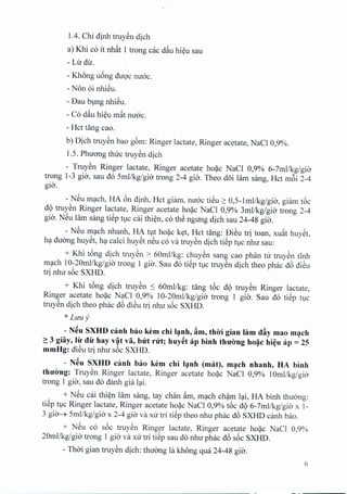 104. Chi dinh truyen dich
a) Khi co it nhat 1 trong cac d~u hieu sau
- Ljr dir.
- Khong uong duoc mroc.
- Non oi nhieu.
- Dau bung nhieu.
- Co d~u hieu m~t mroc.
- Hct tang cao.
b) Dich truyen bao gem: Ringer lactate, Ringer acetate, NaCI 0,9%.
1.S. Phuong thirc truyen dich
- Truyen Ringer lactate, Ringer acetate hoac NaCI 0,9% 6-7mllkg/gia
trong 1-3 gio, sau do Smllkg/gia trong 2-4 gio. Theo d6i Him sang, Hct m6i 2-4
gia.
- NSu mach, BA 6n dinh, Hct giarn, mroc tieu ~ O,S-lmllkg/gia, giam t6c
d9 truyen Ringer lactate, Ringer acetate hoac NaCI 0,9% 3mllkg/gia trong 2-4
gio. NSu lam sang tiSp t1Ccai thien, co th~ ngung dich sau 24-48 gio.
- NSu mach nhanh, BA tut hoac ket, Hct tang: DiSu tri toan, xu~t huyet,
ha duong huyet, ha calci huyet neu co va truyen dich tiep t1Cnhir sau:
+ Khi tong dich truyen > 60mllkg: chuyen sang cao phan tir truyen tinh
mach 10-20mllkg/gio' trong 1 gio. Sau do tiep tuc truyen dich thea phac d6 dieu
tri nhir s6c SXHD.
+ Khi t6ng dich truySn S 60mllkg: tang t6c d9 truySn Ringer lactate,
Ringer acetate ho~c NaCI 0,9% 10-20mllkg/gia trong 1 gia. Sau do tiSp tlc
truySn dich thea phac d6 diSu tri nhu s6c SXBD.
* Luuy
- N~u SXHD canh bao kern chi l~nh, ftm, thiri gian him dAy mao m~ch
~ 3 giay, lil' dil' hay v~t va, bUt rut; huy~t ap binh thuirng ho~c hi~u ap = 25
mmHg: diSu tri nhu s6c SXHD.
- N~u SXHD canh bao kern chi l~nh (mat), m~ch nhanh, HA binh
thU'irng: TruySn Ringer lactate, Ringer acetate ho~c NaCI 0,9% 10mllkg/gio-
trong 1 gia, sau do danh gia l<;li.
+ NSu cai thi~n lam sang, tay chan ~m, m<;lchch?m l<;li,HA binh thuang:
tiSp t1cRinger lactate, Ringer acetate ho~c NaCl 0,9% t6c d9 6-7mllkg/gia x 1-
3 gia---*Smllkg/gia x 2-4 gia va xu tri tiSp thea nhu phac d6 SXHD dmh bao.
+ NSu co s6c truySn Ringer lactate, Ringer acetate ho~c NaCI 0,9%
20mllkg/gia trong 1 gia va xu tri tiSp sau do nhu phac d6 s6c SXHD.
- Tho-igian truySn dich: thuang la khong qua 24-48 gia.
6
 