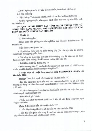 _Xu tri: NgUng truyen, l~y dau hieu sinh t6n, lau mat va bao bac si
4.5. Phu ph6i c~p
_Trieu chirng: ThO'nhanh, tim tai, ph6i co ran ~m, ho khac bot hong.
_ Xu tri: Ngung truyen, cho nguoi benh nam d§.u cao, l~y d~u hieu sinh
ton, bao bac si,
IV. QUY TRINH THIET L~P TiNH M~CH TRUNG TAM TU
NGOAI BIEN BANG PHUONG PHAp SELDINGER cAl TIEN veil KIM
LUON 22G DUm HUONG DAN SIEU AM
1.Chuan bi
- 02 diSu du6ng phu.
_ Benh nhan nam phang d§.u cho nghieng qua phia d6i dien ben tiem d~
tranh 10 so.
- TiSn hanh ley thuat sau khi:
+ Nguoi thirc hien tiem va dieu dirong phu (1): nra tay, mac ao choang
ph~u thuat, mang gang ph~u thuat.
+ sat trung da I§.n2 sau sieu am (DiSu du6ng phu 1): vung da da duoc
danh d~u vi tri tiem, huong dam kim duoi huong d~n sieu am.
+ Trai khan 16(Dieu dufrng phu 1)
+ DiSu duong phu (2) rna b9 kit Seldinger d~t tren mam co trai khan vo
khu~n sau khi da chich duQ'ctInh m~ch b&ngkim 22.
2. Th,!c hi~n ky thu~t theo phU'O'ng phap SELDINGER cai ti~n v6'i
kim luAn 22G:
Ruo'C 1:Tiem tlnh m~ch nSn khuyu tay vai kim lu6n 22G
_ B~t d§.u tiem tInh m~ch nSn vai kim lu6n co nh6 22G (la co kim lu6n
thuang su dlng khi tiem tInh m~ch ngo~i bien) ho~c vai kim lu6n 20G a tre Ian
2: 10 tu6i.
_Vi tri va huang dam kim dfa vao hu6ng d~n cua sieu am ho~c theo quan
sat duang di cua tlnh m~ch nSn.
- Dam kim 1 goc 30 d9·
_ Th~y mau chay ra a duai duoi kim la kim da vao dung long tlnh m~ch
va giu ch~c kim.
RUdc 2: Lu6n day d~n 4F vao kim lu6n 22G
_Lu6n day d~n (guidewire) co day d~n 4F vao kim lu6n 22G.
_ B~t d§.u lu6n ph§.n d§.u cong J vao kim lu6n d~ tranh xuyen m~ch, dua
day d~n vao sau tInh m~ch nSn khoang 5-10cm.
8
 