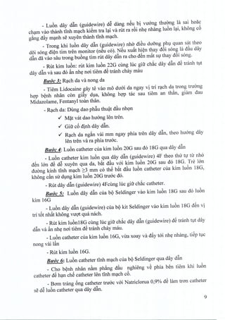 _ Lu6n day d~n (guidewire) dS dang nSu bi virong thuong la sai hoac
cham vao thanh tinh mach kiem tra lai va rut ra r6i nhe nhang luon lai, khong c6
gang dfty manh se xuyen thanh tinh mach.
_ Trong khi luon day d~n (guidewire) nho diSu dufrng phu quan sat thea
doi song dien tim tren monitor (neu co). NSu xuat hien thay d6i song la d~u day
d~n da vao sau trong buong tim rut day d~n ra cho dSn m~t S1thay d6i song.
_ Rut kim luon: rut kim luon 22G cling luc gifr chac day d~n dS tranh tut
day d~n va sau do ~n nhe noi tiem dS tranh chay mau
BlfUC 3: RC;lChda va nong da
_ Tiem Lidocaine gay te vao mo diroi da ngay vi tri rach da trong tnrong
hop benh nhan con gi~y dua, khong bop tac sau tiem an than, giam dau
Midazolame, Fentanyl toan than.
_RC;lChda: Dung dao ph~u thuat d~u nhon
./ M~t vat dao huOOglen tren .
./ Giu c6 dinh day d~n.
./ RC;lChda ng~n vai mm ngay phia tren day d~n, thea huang day
len tren va ra phia truac.
BlfO'C4: Lu6n catheter cua kim lu6n 20G sau do 18G qua day d~n
_ Lu6n catheter kim lu6n qua day d~n (guidewire) 4F thea thu t1 til' nh6
dSn 100 dS dS xuyen qua da, b~t d~u vai kim lu6n 20G sau do 18G. Tre l6n
duang kinh tInh mC;lch2:3 mm co thS b~t d~u lu6n catheter cua kim lu6n 18G,
khong c~n su d1ngkim lu6n 20G tru6c do.
_Rut day d~n (guidewire) 4Fcling hic gifr ch~c catheter.
BlfUC 5: Lu6n day d~n cua bQ Seldinger vao kim lu6n 18G sau do lu6n
kim 16G
_Lu6n day d~n (guidewire) cua bQkit Seldinger vao kim lu6n 18G dSn vi
tri t6t nh~t khong vuqt qua nacho
_Rut kim lu6n18G cling luc gifr ch~c day d~n (guidewire) dS tranh t,1tday
d~n va ~n nh~ nai tiem dS tranh chay mau.
_Lu6n catheter cua kim lu6n 16G, vil'a xoay va dfty tai nh~ nhang, tiSp t1C
nong vai l§.n
- Rut kim lu6n 16G.
BlfUC 6: Lu6n catheter tInh mC;lchcua bQ Seldinger qua day d~n
_ Cho b~nh nhan n&m ph~ng d~u nghieng vS phia ben tiem khi lu6n
catheter dS hC;lnchS catheter len tInh mC;lchc6.
_Bam trang 6ng catheter truac vai Natriclorua 0,90/0dS lam tran catheter
se dS lu6n catheter qua day d~n.
9
 