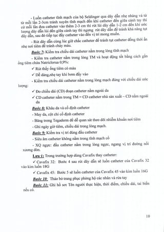 _ Luon catheter tinh mach cua bQ Seldinger qua day d§.n nhe nhang va tir
tir m6i lftn 2-3cm tranh xuyen tinh mach d€n khi catheter d€n giira c~nh tay thi
cir m6i lftn dira catheter van them 2-3 em thi rut lui day dan 1-2 em den khi uoc
hrong day d§.n lui d€n gitra canh tay thi ngung rut day d§.n d~ tranh kha nang tut
day d§.n, sau do ti€p WC d~y catheter van d€n vi tri mong muon.
_ Rut day d§.n cung luc gifr chac catheter d~ tranh tut catheter dong thai ~n
nhe noi tiem d~ tranh chay mau.
BUlle 7: Ki~m tra chieu dai catheter nam trong long tinh mach
_ Ki~m tra catheter nam trong long ™va hoat dong t6t bang each g~n
ong tiem chua Natriclorua 0,9%:
./ Rut th~y 6ng tiem co mau
./ DS dang.nhe tay khi bam d~y vao
_Ki~m tra chien dai catheter nam trong long mach dung voi chieu dai uoc
luong:
./ Do chiSu dai (CD) do~n catheter n~m ngoai da
./ CD catheter n~m trong TM = CD catheter nha san xu~t - CD n~m ngoai
da
BUlle 8: Khau da va c6 dinh catheter
- May da, cQt chi c6 dinh catheter
_Bang trong Tegaderm d~ dS quan sat theo d6i nhiSm khu~n nO'itiem
- Ghi ngay gia tiem, chiSu dai trong long m~ch.
BUlle 9: Ki~m tra vi trl dung dftu catheter
- Sieu am catheter khong n~m trong tInh m~ch c6
_ XQ ng1)'c: dftu catheter n~m trong long ng1)'c, ngang vi tri duang n6i
xuO'ngdon.
LlfU y: Trong truang hQ'Pdung Cavafix thay catheter:
./ Cavafix 32: Buac 4 sau rut day d&n se IU6n catheter cua Cavafix 32
vao kim IU6n 18G
./ Cavafix 45: Buac 5 se lU6n catheter cua Cavafix 45 van kim lU6n 16G
BUlle 10: Thao b6 trang phlCphong hQcac nhan va rira tay
, BUlle 11: Ghi h6 sa: Ten nguai th1)'chi~n, thai di~m, chiSU dai, tai biSn
neu co.
10
 