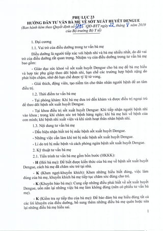 PHULUC23
HUaNG DAN TU VAN BA ME VE SOT XUAT HUYET DENGUE
(Ban hanh kernthea Quyet dinh s6J:fb0QD-BYT ngay J_2._ thang «ndm 2019
cua B(J truimgB(J Y ti)
1.f)';licuong
1.1.Vai tro cua di~u duong trong tu v§.nba me
f)i~u duong la nguoi tiSp xuc v6i benh nhi va ba me nhieu nhat, do do vai
tro cua di~u duong r§.tquan trong. Nhiem vu cua di~u duong trong tu v§.nba me
bao g6m:
_ Giao due sue khoe v~ s6t xu§.thuyet Dengue eho ba me d@ba me hieu
va hop tac phu giup thea doi benh nhi, han che cac tnrong hop benh nang do
phat hien cham, nho do han ehSduoc ty l~nr vong.
_Giai thieh, dong vien, tao niem tin eho than nhan nguoi benh d@an tam
di~utrio
1.2. Thai diem tu v§.nba me
_Tai phong kham: Khi ba m~ dua tre dSnkham va dUQ'edi~u td ngo';litru
d@thea d6i b~nh s6t xu§.thuyStDengue.
_T';likhoa di~u tri s6t xu§.thuySt Dengue: Khi tiSp nh~n nguai b~nh nhi
vao khoa ; trong khi cham soc tre b~nh hang ngay; khi ba m~ hoi v~ b~nh eua
con minh; khi b~nh nhi xu§.tvi~n va khi sinh hO';ltthan nhan b~nh nhi.
1.3.NQidung tu v§.nba m~
_D§.uhi~u nh~n biSttre bi miteb~nh s6t xu§.thuyStDengue.
_Nhung vi~e eftnlam khi tre bi miteb~nh s6t xu§.thuySt Dengue.
_Li do tre bi miteb~nh va each phong ngua b~nh s6t xu§.thuyStDengue.
2. Ky thu~t tu v§.nba m~
2.1. TiSntrinh tu v§.nba m~g6m b6n bu6e (HKKK):
_H (Hoi ba m~): D@biSt dUQ'ekiSnthue eua ba m~ v~ b~nh s6t xu§.thuySt
Dengue, each ba m~ dilcham soc tre t';linha.
_ K (Khen ngQ'i-khuySnkhieh): Khen nhfrng hi@ubiSt dung, vi~e lam
dung eua ba m~, khuySnkhieh ba m~tiSpWecham soc dung eho tre.
_K (Khuyen bao ba m~): Cung e§.pnhfrngdi~u phai biSt v~ s6t xu§.thuySt
Dengue, u6n nitn l';linhfrng vi~e ba m~ lam kh6ng dung (nen co phiSu tu v§.nba
m~).
_K (Ki@mtra sl'tiSp thu eua ba m~): f)@bao dam ba m~ hi@udung t§.tea
cae lai khuyen eua di~u duang, b6 sung them nhfrng di~u ba m~ quen ho~e sua
l';linhung di~uba m~ hi@usai.
1
 