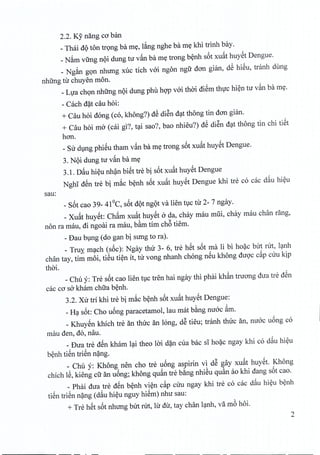 2.2. Ky nang co ban
_Thai dQ ton trong ba my, lang nghe ba my khi trinh bay.
_Nam virng noi dung tu van ba my trong benh s6t xufit huyet Dengue.
_ Ngan gon nhung xuc tich voi ngon ngtr dan gian, dS hieu, tranh dung
nhirng tir chuyen mono
_LLJachon nhirng nQi dung phu hQ'Pvoi thai diSm thirc hien tu van ba my.
- Cach d~t cau hoi:
+ Cau hoi dong (co, khong'Z) dS diSn dat thong tin dan gian.
+ Cau hoi mo (cai gi?, tai sao?, bao nhieu") dS diSn dat thong tin chi tiSt
han.
_Sir dung phieu tham vfin ba my trong s6t xufithuyct Dengue.
3. NQi dung tir vfin ba my
3.1. Dfiu hieu nhan biet tre bi s6t xuat huyet Dengue
Nghi dSn tre bi mac benh s6t xufit huyet Dengue khi tre co cac dfiu hieu
sau:
_S6t cao 39- 41DC, s6t dQtngot va lien tuc tir 2- 7 ngay.
_Xufit huyet: Chfim xufit huyst ada, chay mau mlii, chay mau chan rang,
non ra mau, di ngoai ra mau, b~m tim ch6 tiem.
- Dau blng (do gan bi sung to ra).
_ Truy. mc;tch(s6c): Ngay thu 3- 6, tre hSt s6t ma Ii bi ho~c bUt rUt, lc;tnh
chfm tay, tim moi, tiSu ti~n it, tu vong nhanh chong nSu khong duQ'ccip CUu kip
thai.
_Chu y: Tre s6t cao lien tl)c tren hai ngay thi phai kh~n truang dua tre dSn
cac co sa kham chua b~nh.
3.2. Xu tri khi tre bi m~c b~nh s6t xuit huYStDengue:
_Hc;ts6t: Cho u6ng paracetamoI, Iau mat b~ng nuoc im.
_ KhuySn khich tre an thuc an long, dS tieu; tranh thuc an, nuoc u6ng co
mau den, do, nau.
_ Dua tre dSn kham lc;titheo lai d~n cua bac sI ho~c ngay khi co diu hi~u
b~nh tiSn triSn n~ng.
_ Chu y: Khong nen cho tre u6ng aspirin vi dS gay xuit hUYSt.Khong
chich IS, kieng cli an u6ng; khong quin tre b~ng nhiSu qu~n ao khi dang s6t cao.
_ Phai dua tre dSn b~nh vi~n cip CUu ngay khi tre co cac d~u hi~u b~nh
tiSn triSn n~ng (diu hi~u nguy hiSm) nhu sau:
+ Tre hSt s6t nhung bUt rUt, Iu du, tay chan lc;tnh,va mb hoi.
2
 